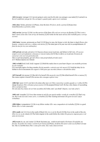 {441} to carry /carregar/ [1] I am not going to carry your ba (Eu não vou carregar a sua mala) [2] I carried it as
far as I could now you go on ( Eu carreguei o quanto pude, agora você continua)
{442} close /fechar, próximo/ [1] Please, close the door (Po favor, feche a porta) [2] Keep close
tome(Mantenha-se próxim a mim)
{443} service /serviço/ [1] He is at the service of the Quee (Ele está aos serviços da Rainha) [2] This is not a
man’s servic (Este não é um serviço de homem) [3] He works for the secre service (Ele trabalha para o serviço
secreto)
{444} latter /recente, pertencente ao final/ [1] Of these tw men, the former is rich, the latter is dead (Destes dois
homens, primeiro está rico, o último está morto) [2] The latter part of th year was rich in acomplishments (O
final do ano foi rico em realizações)
{445} private /privado, privativo/ [1] Success always occur in private, and failure in full view. (O sucesso
sempre ocorre privadamente o fracasso à vista de todos) [2] I’d like to talk to yo in private (Gostaria de
conversar com você em particular) [3]
This is a private property, get out! (Esta é uma propriedade privada saia!)
22 © Rubens Queiroz de Almeid
{446} to hold (hold, held, held) /segurar/ [1] Hold this meda close to your heart (Segure esta medalha próxima
ao seu coração)
[2] I was held captive for three months (Eu fui mantido e cativeiro por três meses) [3] I held the baby for its
mother to fin its documents (Eu segurei o bebê para que sua mãe achasse o documentos dele)
{447} herself /ela mesma/ [1] She did it by herself (Ela mesm fez isto) [2] She killed herself (Ela se matou) [3]
She canno explain it herself (Ela mesma não consegue explicar isto)
{448} fair /justo/ [1] It’s not fair to be alone after one is ol (Não é justo ficar sozinho quando se é velho) [2] We
charge fai prices (Nós cobramos preços justos) [3] He prepared himsel well. He has a fair chance of succeeding
(Ele se preparou bem.
Ele tem uma boa chance de ser bem sucedido) [4] Unfair, don’ you think? (Injusto, você não acha?)
{449} red /vermelho/ [1] I love that woman in red (Eu am aquela mulher vestida de vermelho) [2] That’s my
car, the re one (Lá está o meu carro, o vermelho) [3] I like wearing red trouser (Eu gosto de usar calças
vermelhas)
{450} fellow /companheiro/ [1] He is my fellow worker (Ele meu companheiro de trabalho) [2] He is a good
fellow (Ele é u bom camarada)
{451} south /sul/ [1] I live in the south of Brazil (Eu vivo n sul do Brasil) [2] She lives in the south of the city
(Ela vive no su da cidade) [3] The birds migrate to the south before the winte (Os pássaros migram para o sul
antes do inverno)
{452} to sit (sit, sat, sat) /sentar/ [1] Work fascinates me. could sit and watch it for hours (O trabalho me
fascina. Eu poderi me sentar e assisti-lo por horas) [2] Please, sit down (Por favor sente-se) [3] Don’t sit near
her. She is a terrible bore (Não s sente perto dela. Ela é uma chata terrível)
 