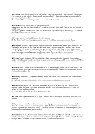 {453} to hear (hear, heard, heard) /ouvir/ [1] You have right to your opinions. I just don’t want to hear them.
(Você te direito as suas opiniões. Eu apenas não quero ouvi-las) [2] I hear that you have been promoted (Eu
ouvi que você foi promovido)
[3] I have heard this nonsense for years (Eu tenho ouvid estas besteiras há anos)
{454} secret /secreto/ [1] The secret of success is sincerity.
Once you can fake that you’ve got it made. (O segrêdo do sucess é a sinceridade. Uma vez que você aprenda a
imitá-la você
conseguiu) [2] I have a terrible secret to tell you (Eu tenho um segred terrível para lhe contar) [3] I’ll die with
my secret (Morrere com meu segredo)
{455} royal /real/ [1] His Royal Highness (Sua Alteza Real)
[2] The Royal Family doesn’t have a moment of peace (A Famíli Real não tem um momento de paz)
{456} business /negócio/ [1] Love letters, business contract and money due you always arrive three weeks late,
whereas jun mail arrives the day it was sent.(Cartas de amor, contratos de negócio e dinheiro que te devem
sempre chegam três semana atrasados, ao passo que correspondência inútil chega no mesm dia em que foi
enviada) [2] What I amdoing here is none of you business (O que eu estou fazendo aqui não é da sua conta) [3]
have been doing business with him for many years (Eu tenho negociad com ele há muitos anos)
{457} great/grande, fantástico/ [1] Great spirits have alway encountered violent opposition from mediocre
minds.—Alber Einstein (Grandes espíritos sempre encontraram violenta oposiçã de mentes medíocres) [2] It’s
great to be back (É fantástic estar de volta)
{458} river /rio/ [1] We are all flowing with the river of liv (Estamos todos fluindo com o rio da vida) [2] You
must cross th river tomorrow (Você precisa atravessar o rio amanhã) [3] Toda we went swimming in the river
(Hoje nós fomos nadar n rio)
{459} society /sociedade/ [1] Her society with her husban didn’t work (A sociedade dela com seu marido não
funcionou)
[2] We live in a very competitive society (Nós vivemos em um sociedade muito competitiva)
{460} to fall /cair/ [1] You can’t fall off the floor (Você nã pode cair do chão) [2] I don’t have a drinking
problem. I drink, get drunk, I fall down. No problem. (Eu não tenho problema com bebida. Eu bebo, fico
bebado, eu caio. Nenhum problema.)
[3] He has fallen in love with her (Ele se apaixonou por ela)
{461} east /leste/ [1] He moved east to try to get a better lif (Ele se mudou para o leste para tentar uma vida
melhor)
{462} person /pessoa/ [1] To steal ideas from one person i plagiarism; to steal from many is research (Roubar
idéias de um pessoa é plágio, de muitas pesquisa) [2] I’m the person you mother warned you about (Eu sou a
pessoa a respeito de que sua mãe lhe avisou) [3] Nothing was ever accomplished by a reasonabl person (Nada
jamais foi conseguido por uma pessoa razoável)
{463} to live /viver/ [1] Life can be only understoo backwards, but it must be lived forwards (A vida somente ser
entendid de trás para a frente, mas precisa de ser vivida para frente) [2] Don’t take life too seriously. You’ll
never get out of i alive (Não leve a vida muito a sério. Você não vai sair dela vivo)
 