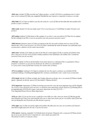 {464} race /corrida/ [1] Who won the race? (Quem ganhou corrida?) [2] Life is a continuous race (A vida é
uma corrid contínua) [3] Only one competitor finished the race (Apenas u competidor terminou a corrida)
{465} faith /fé/ [1] I have no faith in you (Eu não tenho fé e você) [2] She lost her faith after the accident (Ela
perdeu a f após o acidente)
{466} ready /pronto/ [1] Are you ready to go? (Você est pronta para ir?) [2] Dinner is ready! (O jantar está
pronto!)
{467} palace /palácio/ [1] Her house is like a palace (A cas dela é como um palácio) [2] They live in a palace
but hav nothing to eat (Eles vivem em um palácio mas não possuem nad para comer)
{468} interest /interesse, juros/ [1] I have no interest in thi (Eu não tenho nenhum interesse nisto) [2] The
interest rate i 10% (A taxa de juros é de 10%) [3] After I mentioned the mone he became very interested (Após
eu mencionar o dinheiro ele fico muito interessado)
{469} sense /sentido/ [1] It makes no sense at all (Não faz sentid algum) [2] He is a person of common sense
(Ele é uma pesso de bom senso) [3] He is totally senseless to the misfortune o his mother (Ele é totalmente
insensível à má sorte de sua mãe)
{470} hair /cabelo/ [1] Never ask the barber if you need haircut or a salesman if his is a good price (Nunca
pergunte a u barbeiro se você precisa deumcorte de cabelo ou a umvendedo 23
se o preço dele é bom) [2] Her hair is lovely (Os cabelos dela sã lindos)
{471} to continue /continuar/ [1] I hope to continue his wor (Eu espero continuar seu trabalho) [2] He
continued walking a if nothing had happened (Ele continuou caminhando como s nada tivesse acontecido)
{472} doubt /dúvida/ [1] When in doubt, don’t bother (Quand em dúvida, não se incomode) [2] When in doubt,
ignore i (Quando em dúvida, ignore) [3] Any doubts? (Alguma dúvida?)
{473} important /importante/ [1] When reviewing your note for a test, the most important ones will be illegible
(Ao revisa as suas anotações para um teste, as anotações mais importante estarão ilegíveis) [2] Wasting time is
an important part of lif (Perder tempo é uma parte importante da vida) [3] V.I.P. —
Very Important Person (Pessoa Muito Importante)
{474} eye /olho/ [1] An eye for an eye, a tooth for a toot (Olho por olho, dente por dente) [2] She has got the
most beautifu eyes I have ever seen inmylife (Ela tem os olhos mais bonito que já vi na minha vida) [3] He lost
one eye during the war (El perdeu um olho durante a guerra)
{475} eight /oito/ [1] My son will be eight in November (Me filho fará oito anos em novembro) [2] I haven’t
seen him fo eight years now (Eu não o vejo há oito anos)
{476} answer /resposta, responder/ [1] Nobody knows th answer (Ninguém sabe a resposta) [2] Please answer
me as soo as you can (Por favor responda-me o mais rápido que puder) [3]
The answer is twelve (A resposta é doze)
 