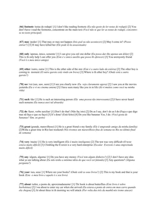 {66} footnote /notas de rodapé/ [1] I don’t like reading footnote (Eu não gosto de ler notas de rodapé) [2] You
don’t have t read the footnotes, concentrate on the main text (Você não te que ler as notas de rodapé, concentre-
se no texto principal)
{67} may /poder/ [1] That may or may not happen (Isto pod ou não acontecer) [2] May I come in? (Posso
entrar?) [3] H may have killed her (Ele pode tê-la assassinado)
{68} only /apenas, único, somente/ [1] I can give you onl one dollar (Eu posso dar-lhe apenas um dólar) [2]
This is th only help I can offer you (Este é o único auxílio que posso lh oferecer) [3] You aremyonly friend
(Você é o meu único amigo)
{69} other /outro, outra/ [1] This is the other side of the stor (Este é o outro lado da estória) [2] The other boy is
coming in moment (O outro garoto está vindo em breve) [3] Where is th other boy? (Onde está o outro
garoto?)
{70} see /ver (see, saw, seen) [1] I see you clearly now (Eu vejo claramente agora) [2] I saw you at the movies
yesterda (Eu o vi no cinema ontem) [3] I have seen many like you in m life (Já vi muitos como você na minha
vida)
{71} such /tão/ [1] He is such an interesting person (Ele uma pessoa tão interessante) [2] I have never heard
such nonsens (Eu nunca ouvi tal absurdo)
{72} do /fazer, verbo auxiliar/ [1] Don’t do that! (Não faç isto) [2] Do as I say, don’t do as I do (Faça o que digo
mas nã faça o que eu faço) [3] It’s done! (Está feito) [4] Do you like bananas Yes, I do. (Você gosta de
bananas? Sim, eu gosto)
{73} great (grande, maravilhoso) [1] He is a great friend o my family (Ele é umgrande amigo da minha família)
[2]Weha a great time in Rio last weekend (Nós tivemos um maravilhoso fina de semana no Rio no último final
de semana)
{74} very /muito/ [1] He is very intelligent (Ele é muito inteligente) [2] The test was very difficult (O teste
estava muito difícil) [3] Climbing the Everest is a very hard enterprise (Escalar Evereste é uma empreitada
muito difícil)
{75} any /algum, alguma/ [1] Do you have any money (Você tem algum dinheiro?) [2] I don’t have any idea
what yo are talking about (Eu não tenho a mínima idéia do que você est falando) [3] Any questions? (Alguma
pergunta?)
{76} your /seu, seus/ [1] Where are your books? (Onde estã os seus livros?) [2] This is my book and that is your
book (Este o meu livro e aquele é o seu livro)
{77} about /sobre, a ponto de, aproximadamente/ [1] Thi book is about butterflies (Este livro é sobre
borboletas) [2] I wa about to enter my car when she arrived (Eu estava a ponto de entra em meu carro quando
ela chegou) [3] At about three in th morning we will attack (Por volta das três da manhã nós iremo atacar)
 