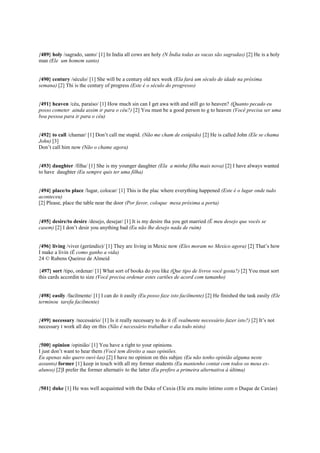 {489} holy /sagrado, santo/ [1] In India all cows are holy (N Índia todas as vacas são sagradas) [2] He is a holy
man (Ele um homem santo)
{490} century /século/ [1] She will be a century old nex week (Ela fará um século de idade na próxima
semana) [2] Thi is the century of progress (Este é o século do progresso)
{491} heaven /céu, paraíso/ [1] How much sin can I get awa with and still go to heaven? (Quanto pecado eu
posso cometer ainda assim ir para o céu?) [2] You must be a good person to g to heaven (Você precisa ser uma
boa pessoa para ir para o céu)
{492} to call /chamar/ [1] Don’t call me stupid. (Não me cham de estúpido) [2] He is called John (Ele se chama
John) [3]
Don’t call him now (Não o chame agora)
{493} daughter /filha/ [1] She is my younger daughter (Ela a minha filha mais nova) [2] I have always wanted
to have daughter (Eu sempre quis ter uma filha)
{494} place/to place /lugar, colocar/ [1] This is the plac where everything happened (Este é o lugar onde tudo
aconteceu)
[2] Please, place the table near the door (Por favor, coloque mesa próxima a porta)
{495} desire/to desire /desejo, desejar/ [1] It is my desire tha you get married (É meu desejo que vocês se
casem) [2] I don’t desir you anything bad (Eu não lhe desejo nada de ruim)
{496} living /viver (gerúndio)/ [1] They are living in Mexic now (Eles moram no Mexico agora) [2] That’s how
I make a livin (É como ganho a vida)
24 © Rubens Queiroz de Almeid
{497} sort /tipo, ordenar/ [1] What sort of books do you like (Que tipo de livros você gosta?) [2] You must sort
this cards accordin to size (Você precisa ordenar estes cartões de acord com tamanho)
{498} easily /facilmente/ [1] I can do it easily (Eu posso faze isto facilmente) [2] He finished the task easily (Ele
terminou tarefa facilmente)
{499} necessary /necessário/ [1] Is it really necessary to do it (É realmente necessário fazer isto?) [2] It’s not
necessary t work all day on this (Não é necessário trabalhar o dia todo nisto)
{500} opinion /opinião/ [1] You have a right to your opinions.
I just don’t want to hear them (Você tem direito a suas opiniões.
Eu apenas não quero ouvi-las) [2] I have no opinion on this subjec (Eu não tenho opinião alguma neste
assunto) former [1] keep in touch with all my former students (Eu mantenho contat com todos os meus ex-
alunos) [2]I prefer the former alternativ to the latter (Eu prefiro a primeira alternativa à última)
{501} duke [1] He was well acquainted with the Duke of Caxia (Ele era muito íntimo com o Duque de Caxias)
 