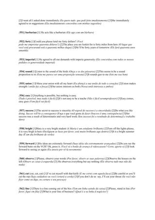 [2]I want all I asked done immediately (Eu quero tudo que pedi feito imediatamente) [3]She immediately
agreed to m suggestions (Ela imediatamente concordou com minhas sugestões)
{551} barbarian [1] He acts like a barbarian (Ele age com um bárbaro)
{552} forty [1]Could you please lend me forty dollars? (Você
pode me emprestar quarenta dólares?) [2]The place you are lookin for is forty miles from here (O lugar que
você está procurand está a quarenta milhas daqui) [3]He’ll be forty years ol tomorrow (Ele fará quarenta anos
amanhã).
{553} imperial [1] He agreed to all our demands with imperia generosity (Ele concordou com todos os nossos
pedidos co generosidade imperial)
{554} sound [1]Listen to the sound of the birds (Ouça o so dos pássaros) [2]This seems to be a sound
proposition to m (Esta me parece ser uma proposição sensata) [3]It sounds goo to me (Isto me soa bem)
{555} union [1]I bless your union with all my heart (Eu abençô a sua união de todo o coração) [2]Union makes
strength ( união faz a força) [3]Our union interests us both (Nossa uniã interessa a ambos)
{556} easy [1]Anything is possible, but nothing is easy.
(Tudo é possível, mas nada é fácil) [2]It’s not easy to be a teache (Não é fácil serumprofessor) [3]Easy comes,
easy goes (Vem fácil vai fácil)
{557} success [1]The secret to success is sincerity (O segred do sucesso é a sinceridade) [2]Do what you like
doing. Succes will be a consequence (Faça o que você gosta de fazer.Osucess é uma consequência) [3]Her
success was a result of determinatio and very hard work (Seu sucesso foi o resultado de determinaçã e trabalho
duro)
{558} bright [1]Mary is a very bright student (A Maria é um estudante brilhante) [2]Turn off the lights please,
it is very brigh in here (Desliguem as luzes por favor, está muito brilhante aqu dentro) [3]It is a bright summer
day (É um dia brilhante de verão)
{559} forward [1]His ideas are extremely forward (Suas idéia são extremamente avançadas) [2]Do you see the
forward butto on the VCR? Ok, press it. (Você vê o botão de avanço d videocassete? Certo, aperte-o) [3]I look
forward to seeing yo again (Eu anseio por vê-la novamente)
{560} observe [1]Please, observe your words (Por favor, observ as suas palavras) [2]Observe the houses on the
left (Observ as casas à esquerda) [3] He observes everything but say nothing (Ele observa tudo mas não diz
nada)
{561} cut (cut, cut, cut) [1]I’ve cut myself with that knife (E me cortei com aquela faca) [2]Be careful or you’ll
cut the rop (Seja cuidadoso ou você cortará a corda) [3]If you don’t do as say, I’ll cut your throat (Se você não
fizer como eu digo, eu cortare o seu pescoço)
{562} line [1]There is a line coming out of the box (Tem um linha saindo da caixa) [2]Please, stand in line (Por
favor, fique em fila) [3]What is your line of business? (Qual é a sa linha d negócios?)
 