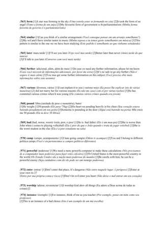 {563} form [1]A star was forming in the sky (Uma estrela estav se formando no céu) [2]It took the form of an
angel (Tomo a forma de um anjo) [3]My favourite form of government is th parliamentarism (Minha forma
favorita de governo é o parlamentarismo)
{564} similar [1]Can you think of a similar arrangement (Você consegue pensar em um arranjo semelhante?)
[2]My wif and I have similar tastes in music (Minha esposa e eu temos gosto semelhantes em música) [3]This
pattern is similar to the one we we have been studying (Este padrão é semelhante ao que vinhamo estudando)
{565} later /mais tarde/ [1]I’ll see you later (Vejo você mai tarde) [2]Better later than never (Antes tarde do que
nunca)
[3]I’ll talk to you later (Converso com você mais tarde)
{566} further /adicional, além, além do mais/ [1]In case yo need any further information, please let me know
(Caso você necessit de informações adicionais, por favor me avise) [2]It’s no safe to go any further (Não é
seguro ir mais além) [3]You mus get some further information on this subject (Você precisa obte mais
informações sobre este assunto)
{567} various /diversos, vários/ [1]I can explain it to you i various ways (Eu posso lhe explicar isto de várias
maneiras) [2] did not marry her for various reasons (Eu não me casei com el por várias razões) [3]He has
commited various crimes when h was young (Ele cometeu vários crimes quando era jovem)
{568} pound /libra (unidade de peso e monetária), bater/
[1]He weighs [1]50 pounds (Ele pesa 75kg) [2]His heart wa pouding heavily in his chest (Seu coração estava
batendo pesadament em seu peito) [3]Someone is pounding at the door (Algué está batendo na porta) 4He owes
me 50 pounds (Ele m deve 50 libras)
{569} bad (bad, worse, worst) /ruim, pior, o pior/ [1]He is bad father (Ele é um mau pai) [2]She is worse than
John when i comes to playing volleyball (Ela é pior do que o João quando s trata de jogar voleibol) [3]She is
the worst student in the clas (Ela é a pior estudante na sala)
{570} camp /campo, acampamento/ [1]I hate going campin (Odeio ir acampar) [2]You and I belong to different
politica camps (Você e eu pertencemos a campos políticos diferentes)
{571} powerful /poderoso/ [1]We need a more powerfu computer to make these calculations (Nós precisamos
de u computador mais poderoso para fazer estes cálculos) [2]Th United States is the most powerful country in
the world (Os Estado Unidos são a nação mais poderosa do mundo) [3]Be carefu with him, he can be a
powerful enemy (Seja cuidadoso com ele ele pode ser um inimigo poderoso)
{572} enter /entrar/ [1]Don’t enter that place, it’s dangerou (Não entre naquele lugar, é perigoso) [2]Enter at
your own ris 27
(Entre por sua própria conta e risco) [3]Don’t let evil enter you heart (Não deixe o mal entrar em seu coração)
{573} worship /adorar, reverenciar/ [1]I worship God abov all things (Eu adoro a Deus acima de todas as
coisas) [2
{574} instance /exemplo/ [1]For instance, think of me as you teacher (Por exemplo, pense em mim como seu
professor)
[2]This is an instance of a bad choice (Isto é um exemplo de um má escolha)
 