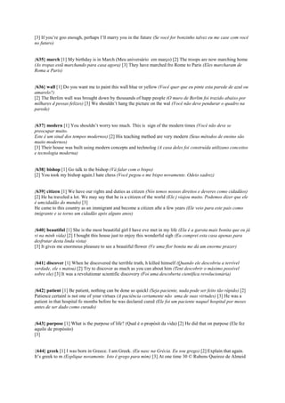 [3] If you’re goo enough, perhaps I’ll marry you in the future (Se você for bonzinho talvez eu me case com você
no futuro)
{635} march [1] My birthday is in March (Meu aniversário em março) [2] The troops are now marching home
(As tropas estã marchando para casa agora) [3] They have marched fro Rome to Paris (Eles marcharam de
Roma a Paris)
{636} wall [1] Do you want me to paint this wall blue or yellow (Você quer que eu pinte esta parede de azul ou
amarelo?)
[2] The Berlim wall was brought down by thousands of happ people (O muro de Berlim foi trazido abaixo por
milhares d pessas felizes) [3] We shouldn’t hang the picture on the wal (Você não deve pendurar o quadro na
parede)
{637} modern [1] You shouldn’t worry too much. This is sign of the modern times (Você não deve se
preocupar muito.
Este é um sinal dos tempos modernos) [2] His teaching method are very modern (Seus métodos de ensino são
muito modernos)
[3] Their house was built using modern concepts and technolog (A casa deles foi construída utilizano conceitos
e tecnologia moderna)
{638} bishop [1] Go talk to the bishop (Vá falar com o bispo)
[2] You took my bishop again.I hate chess (Você pegou o me bispo novamente. Odeio xadrez)
{639} citizen [1] We have our rights and duties as citizen (Nós temos nossos direitos e deveres como cidadãos)
[2] He ha traveled a lot. We may say that he is a citizen of the world (Ele j viajou muito. Podemos dizer que ele
é umcidadão do mundo) [3]
He came to this country as an immigrant and become a citizen afte a few years (Ele veio para este país como
imigrante e se torno um cidadão após alguns anos)
{640} beautiful [1] She is the most beautiful girl I have eve met in my life (Ela é a garota mais bonita que eu já
vi na minh vida) [2] I bought this house just to enjoy this wonderful sigh (Eu comprei esta casa apenas para
desfrutar desta linda vista)
[3] It gives me enormous pleasure to see a beautiful flower (Ve uma flor bonita me dá um enorme prazer)
{641} discover [1] When he discovered the terrible truth, h killed himself (Quando ele descobriu a terrível
verdade, ele s matou) [2] Try to discover as much as you can about him (Tent descobrir o máximo possível
sobre ele) [3] It was a revolutionar scientific discovery (Foi uma descoberta científica revolucionária)
{642} patient [1] Be patient, nothing can be done so quickl (Seja paciente, nada pode ser feito tão rápido) [2]
Patience certainl is not one of your virtues (A paciência certamente não uma de suas virtudes) [3] He was a
patient in that hospital fo months before he was declared cured (Ele foi um paciente naquel hospital por meses
antes de ser dado como curado)
{643} purpose [1] What is the purpose of life? (Qual é o propósit da vida) [2] He did that on purpose (Ele fez
aquilo de propósito)
[3]
{644} greek [1] I was born in Greece. I am Greek. (Eu nasc na Grécia. Eu sou grego) [2] Explain that again.
It’s greek to m (Explique novamente. Isto é grego para mim) [3] At one time 30 © Rubens Queiroz de Almeid
 