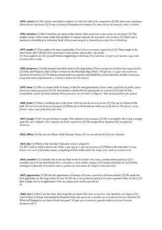 {655} victory [1] The victory was hard to achieve (A vitóri foi difícil de conquistar) [2] My team was victorious
(Meu tim foi vitorioso) [3] It was a victory of emotion over reason (Fo uma vitória da emoção sobre a razão)
{656} mention [1] Don’t mention my name at the meetin (Não mencione o meu nome no encontro) [2] The
simple mentio of her name made him tremble (A simples menção do nom dela o fez tremer) [3] There was a
mention to Gutenberg in m history book (Havia uma menção a Gutenberg no meu livro d história)
{657} ought [1] You ought to be more responsible (Você deveri ser mais responsável) [2] There ought to be
more buses afte 5:00 pm (Deveriam haver mais ônibus depois das 5 da tarde)
[3] You ought to see for yourself what is happening in the hous (Você deveria ver por você mesmo o que está
acontecendo n casa)
{658} progress [1] Little progress has been done in the negotiation (Pouco progresso foi feito nas negociações)
[2] Orde and Progress, that’s what’s written on the Brazilian flag (Orde e Progresso, é o que está escrito na
bandeira brasileira) [3] Th disease progressed very quickly and killed him in less than thre months (A doença
progrediu muito rapidamente e o matou e menos de três meses)
{659} stone [1] This is a house built of stone, to last for man generations (Esta é uma casa feita de pedra, para
durar por muita gerações) [2] He was stoned to death (Ele foi apedrejado at a morte) [3] Look for him
everywhere. Leave no stone unturne (Procurem por ele em todos os lugares. Não deixem pedra sobr pedra)
{660} front [1] There is nothing new at the front (Não há nad de novo no front) [2] The car is in front of the
park (O carro est em frente ao parque) [3] Please go in front and see what you ca do for us (Por favor, vá na
frente e veja o que pode fazer por nós)
{661} escape [1] It’s no use trying to escape (Não adianta tenta escapar) [2] He is not guilty. He is just a escape
goat (Ele nã é culpado. Ele é apenas um bode expiatório) [3] He escape from Alcatraz (Ele escapou de
Alcatraz)
{662} officer [1] He was an officer of the German Army (El era um oficial do Exército Alemão)
{663} due [1] When is the rent due? (Quando vence o aluguel?)
[2] All I want is what is due to me (Tudo o que quero é que me pertence) [3] When is the train due? (A que
horas o tre sai?) [4] In due course, everything will be made clear (No temp certo, tudo se esclarecerá)
{664} consider [1] Consider this to be my final word (Consider isto como a minha última palavra) [2] I
consider you to b my best friend (Eu o considero o meu melhor amigo) [3] Conside all points of view before
coming to a decision (Considere todo os pontos de vista antes de chegar a uma decisão)
{665} appearance [1] He has the appearance of honesty (El tem a aparência da honestidade) [2] He made his
first appearanc on the stage when he was 10 (Ele fez a sua primeira apariçã no teatro quando tinha 10 anos) [3]
Don’t judge me by m appearance (Não me julgue pela minha aparência)
31
{666} tree [1] Don’t cut the trees, they keep the air clean (Nã corte as árvores, elas mantêm o ar limpo) [2] I
want to have m house surrounded by beautiful trees (Eu quero ter a minha cas cercada de árvores bonitas) [3]
What will happen to us when al trees are gone? (O que nos acontecerá quando todas as árvore tiverem
desaparecido?)
 