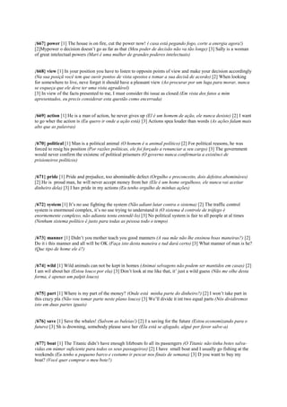 {667} power [1] The house is on fire, cut the power now! ( casa está pegando fogo, corte a energia agora!)
[2]Mypower o decision doesn’t go as far as that (Meu poder de decisão não va tão longe) [3] Sally is a woman
of great intelectual powers (Mari é uma mulher de grandes poderes intelectuais)
{668} view [1] In your position you have to listen to opposin points of view and make your decision accordingly
(Na sua posiçã você tem que ouvir pontos de vista opostos e tomar a sua decisã de acordo) [2] When looking
for somewhere to live, neve forget it should have a pleasant view (Ao procurar por um luga para morar, nunca
se esqueça que ele deve ter uma vista agradável)
[3] In view of the facts presented to me, I must consider thi issue as closed (Em vista dos fatos a mim
apresentados, eu precis considerar esta questão como encerrada)
{669} action [1] He is a man of action, he never gives up (El é um homem de ação, ele nunca desiste) [2] I want
to go wher the action is (Eu quero ir onde a ação está) [3] Actions spea louder than words (As ações falam mais
alto que as palavras)
{670} political [1] Man is a political animal (O homem é u animal político) [2] For political reasons, he was
forced to resig his position (Por razões políticas, ele foi forçado a renunciar a seu cargo) [3] The government
would never confirm the existenc of political prisoners (O governo nunca confirmaria a existênci de
prisioneiros políticos)
{671} pride [1] Pride and prejudice, too abominable defect (Orgulho e preconceito, dois defeitos abomináves)
[2] He is proud man, he will never accept money from her (Ele é um home orgulhoso, ele nunca vai aceitar
dinheiro dela) [3] I hav pride in my actions (Eu tenho orgulho de minhas ações)
{672} system [1] It’s no use fighting the system (Não adiant lutar contra o sistema) [2] The traffic control
system is enormousl complex, it’s no use trying to understand it (O sistema d controle de tráfego é
enormemente complexo, não adianta tenta entendê-lo) [3] No political system is fair to all people at al times
(Nenhum sistema político é justo para todas as pessoa todo o tempo)
{673} manner [1] Didn’t you mother teach you good manners (A sua mãe não lhe ensinou boas maneiras?) [2]
Do it i this manner and all will be OK (Faça isto desta maneira e tud dará certo) [3] What manner of man is he?
(Que tipo de home ele é?)
{674} wild [1] Wild animals can not be kept in homes (Animai selvagens não podem ser mantidos em casas) [2]
I am wil about her (Estou louco por ela) [3] Don’t look at me like that, it’ just a wild guess (Não me olhe desta
forma, é apenas um palpit louco)
{675} part [1] Where is my part of the money? (Onde está minha parte do dinheiro?) [2] I won’t take part in
this crazy pla (Não vou tomar parte neste plano louco) [3] We’ll divide it int two equal parts (Nós dividiremos
isto em duas partes iguais)
{676} save [1] Save the whales! (Salvem as baleias!) [2] I a saving for the future (Estou economizando para o
futuro) [3] Sh is drowning, somebody please save her (Ela está se afogado, algué por favor salve-a)
{677} boat [1] The Titanic didn’t have enough lifeboats fo all its passengers (O Titanic não tinha botes salva-
vidas em númer suficiente para todos os seus passageiros) [2] I have small boat and I usually go fishing at the
weekends (Eu tenho u pequeno barco e costumo ir pescar nos finais de semana) [3] D you want to buy my
boat? (Você quer comprar o meu bote?)
 