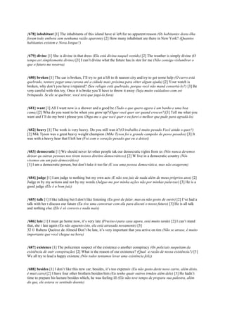 {678} inhabitant [1] The inhabitants of this island have al left for no apparent reason (Os habitantes desta ilha
foram todo embora sem nenhuma razão aparente) [2] How many inhabitant are there in New York? (Quantos
habitantes existem e Nova Iorque?)
{679} divine [1] She is divine in that dress (Ela está divina naquel vestido) [2] The weather is simply divine (O
tempo est simplesmente divino) [3] I can’t divine what the future has in stor for me (Não consigo vislumbrar o
que o futuro me reserva)
{680} broken [1] The car is broken, I’ll try to get a lift to th nearest city and try to get some help (O carro está
quebrado, tentare pegar uma carona até a cidade mais próxima para obter algum ajuda) [2] Your watch is
broken, why don’t you have i repaired? (Seu relógio está quebrado, porque você não mand consertá-lo?) [3] Be
very careful with this toy. Once it is broke you’ll have to throw it away (Seja muito cuidadoso com est
brinquedo. Se ele se quebrar, você terá que jogá-lo fora)
{681} want [1] All I want now is a shower and a good be (Tudo o que quero agora é um banho e uma boa
cama) [2] Wha do you want to be when you grow up?(Oque você quer ser quand crescer?)[3] Tell me what you
want and I’ll do my best t please you (Diga-me o que você quer e eu farei o melhor que pude para agradá-lo)
{682} heavy [1] The work is very heavy. Do you still wan it?(O trabalho é muito pesado.Você ainda o quer?)
[2] Mik Tyson was a great heavy weight champion (Mike Tyson foi u grande campeão de pesos pesados) [3] It
was with a heavy hear that I left her (Foi com o coração pesado que eu a deixei)
{683} democratic [1] We should never let other people tak our democratic rights from us (Nós nunca devemos
deixar qu outras pessoas nos tirem nossos direitos democráticos) [2] W live in a democratic country (Nós
vivemos em um país democrático)
[3] I am a democratic person, but don’t take it too far (E sou uma pessoa democrática, mas não exagerem)
{684} judge [1] I am judge to nothing but my own acts (E não sou juiz de nada além de meus próprios atos) [2]
Judge m by my actions and not by my words (Julgue-me por minha ações não por minhas palavras) [3] He is a
good judge (Ele é u bom juiz)
{685} talk [1] I like talking but I don’t like listening (Eu gost de falar, mas eu não gosto de ouvir) [2] I’ve had a
talk with her t discuss our future (Eu tive uma conversar com ela para discuti o nosso futuro) [3] He is all talk
and nothing else (Ele é só convers e nada mais)
{686} late [1] I must go home now, it’s very late (Preciso i para casa agora, está muito tarde) [2] I can’t stand
that, she i late again (Eu não aguento isto, ela está atrasada novamente) [3]
32 © Rubens Queiroz de Almeid Don’t be late, it’s very important that you arrive on tim (Não se atrase, é muito
importante que você chegue na hora)
{687} existence [1] The policemen suspect of the existence o another conspiracy (Os policiais suspeitam da
existência de outr conspiração) [2] What is the reason of our existence? (Qual a razão de nossa existência?) [3]
We all try to lead a happy existenc (Nós todos tentamos levar uma existência feliz)
{688} besides [1] I don’t like this new car, besides, it’s too expensiv (Eu não gosto deste novo carro, além disto,
é muit caro) [2] I have four other brothers besides him (Eu tenho quatr outros irmãos além dele) [3] He hadn’t
time to prepare his lecture besides which, he was feeling ill (Ele não teve tempo de prepara sua palestra, além
do que, ele estava se sentindo doente)
 