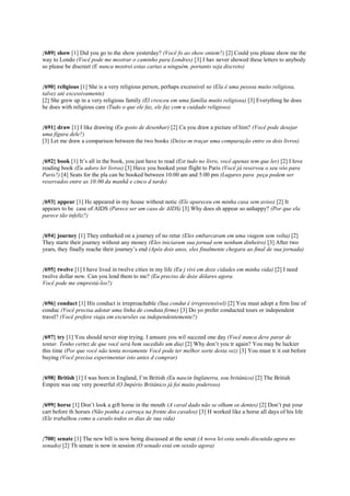 {689} show [1] Did you go to the show yesterday? (Você fo ao show ontem?) [2] Could you please show me the
way to Londo (Você pode me mostrar o caminho para Londres) [3] I hav never showed these letters to anybody
so please be discreet (E nunca mostrei estas cartas a ninguém, portanto seja discreto)
{690} religious [1] She is a very religious person, perhaps excessivel so (Ela é uma pessoa muito religiosa,
talvez até excessivamente)
[2] She grew up in a very religious family (El cresceu em uma família muito religiosa) [3] Everything he does
he does with religious care (Tudo o que ele faz, ele faz com u cuidado religioso)
{691} draw [1] I like drawing (Eu gosto de desenhar) [2] Ca you draw a picture of him? (Você pode desejar
uma figura dele?)
[3] Let me draw a comparison between the two books (Deixe-m traçar uma comparação entre os dois livros)
{692} book [1] It’s all in the book, you just have to read (Est tudo no livro, você apenas tem que ler) [2] I love
reading book (Eu adoro ler livros) [3] Have you booked your flight to Paris (Você já reservou o seu vôo para
Paris?) [4] Seats for the pla can be booked between 10:00 am and 5:00 pm (Lugares para peça podem ser
reservados entre as 10:00 da manhã e cinco d tarde)
{693} appear [1] He appeared in my house without notic (Ele apareceu em minha casa sem aviso) [2] It
appears to be case of AIDS (Parece ser um caso de AIDS) [3] Why does sh appear so unhappy? (Por que ela
parece tão infeliz?)
{694} journey [1] They embarked on a journey of no retur (Eles embarcaram em uma viagem sem volta) [2]
They starte their journey without any money (Eles iniciaram sua jornad sem nenhum dinheiro) [3] After two
years, they finally reache their journey’s end (Após dois anos, eles finalmente chegara ao final de sua jornada)
{695} twelve [1] I have lived in twelve cities in my life (Eu j vivi em doze cidades em minha vida) [2] I need
twelve dollar now. Can you lend them to me? (Eu preciso de doze dólares agora.
Você pode me emprestá-los?)
{696} conduct [1] His conduct is irreproachable (Sua condut é irrepreensível) [2] You must adopt a firm line of
conduc (Você precisa adotar uma linha de conduta firme) [3] Do yo prefer conducted tours or independent
travel? (Você prefere viaja em excursões ou independentemente?)
{697} try [1] You should never stop trying. I amsure you wil succeed one day (Você nunca deve parar de
tentar. Tenho certez de que você será bem sucedido um dia) [2] Why don’t you tr again? You may be luckier
this time (Por que você não tenta novamente Você pode ter melhor sorte desta vez) [3] You must tr it out before
buying (Você precisa experimentar isto antes d comprar)
{698} British [1] I was born in England, I’m British (Eu nascin Inglaterra, sou britânico) [2] The British
Empire was onc very powerful (O Império Britânico já foi muito poderoso)
{699} horse [1] Don’t look a gift horse in the mouth (A caval dado não se olham os dentes) [2] Don’t put your
cart before th horses (Não ponha a carroça na frente dos cavalos) [3] H worked like a horse all days of his life
(Ele trabalhou como u cavalo todos os dias de sua vida)
{700} senate [1] The new bill is now being discussed at the senat (A nova lei esta sendo discutida agora no
senado) [2] Th senate is now in session (O senado está em sessão agora)
 