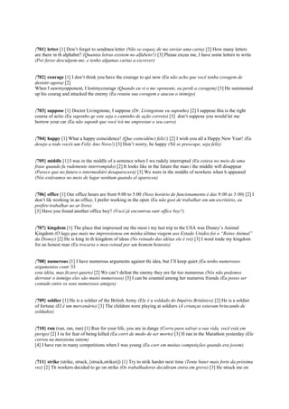 {701} letter [1] Don’t forget to sendmea letter (Não se esqueç de me enviar uma carta) [2] How many letters
are there in th alphabet? (Quantas letras existem no alfabeto?) [3] Please excus me, I have some letters to write
(Por favor desculpem-me, e tenho algumas cartas a escrever)
{702} courage [1] I don’t think you have the courage to qui now (Eu não acho que você tenha coragem de
desistir agora) [2]
When I sawmyopponent, I lostmycourage (Quando eu vi o me oponente, eu perdi a coragem) [3] He summoned
up his courag and attacked the enemy (Eu reuniu sua coragem e atacou o inimigo)
{703} suppose [1] Doctor Livingstone, I suppose (Dr. Livingstone eu suponho) [2] I suppose this is the right
course of actio (Eu suponho qe este seja o caminho de ação correto) [3] don’t suppose you would let me
borrow your car (Eu não suponh que você irá me emprestar o seu carro)
{704} happy [1] What a happy coincidence! (Que coincidênci feliz!) [2] I wish you all a Happy New Year! (Eu
desejo a todo vocês um Feliz Ano Novo!) [3] Don’t worry, be happy (Nã se preocupe, seja feliz)
{705} middle [1] I was in the middle of a sentence when I wa rudely interrupted (Eu estava no meio de uma
frase quando fu rudemente interrompido) [2] It looks like in the future the man i the middle will disappear
(Parece que no futuro o intermediári desaparecerá) [3] We were in the middle of nowhere when h appeared
(Nós estávamos no meio de lugar nenhum quando el apareceu)
{706} office [1] Our office hours are from 9:00 to 5:00 (Noss horário de funcionamento é das 9:00 às 5:00) [2] I
don’t lik working in an office, I prefer working in the open (Eu não gost de trabalhar em um escritório, eu
prefiro trabalhar ao ar livre)
[3] Have you found another office boy? (Você já encontrou outr office boy?)
{707} kingdom [1] The place that impressed me the most i my last trip to the USA was Disney’s Animal
Kingdom (O luga que mais me impressionou em minha última viagem aos Estado Unidos foi o “Reino Animal”
da Disney) [2] He is king in th kingdom of ideas (No reinado das idéias ele é rei) [3] I woul trade my kingdom
for an honest man (Eu trocaria o meu reinad por um homem honesto)
{708} numerous [1] I have numerous arguments against thi idea, but I’ll keep quiet (Eu tenho numerosos
argumentos contr 33
esta idéia, mas ficarei quieto) [2] We can’t defeat the enemy they are far too numerous (Nós não podemos
derrotar o inimigo eles são muito numerosos) [3] I can be counted among her numerou friends (Eu posso ser
contado entre os seus numerosos amigos)
{709} soldier [1] He is a soldier of the British Army (Ele é u soldado do Império Britânico) [2] He is a soldier
of fortune (El é um mercenário) [3] The children were playing at soldiers (A crianças estavam brincando de
soldados)
{710} run (run, ran, run) [1] Run for your life, you are in dange (Corra para salvar a sua vida, você está em
perigo) [2] I ra for fear of being killed (Eu corri de medo de ser morto) [3] H ran in the Marathon yesterday (Ele
correu na maratona ontem)
[4] I have run in many competitions when I was young (Eu corr em muitas competições quando era jovem)
{711} strike (strike, struck, [struck,striken]) [1] Try to strik harder next time (Tente bater mais forte da próxima
vez) [2] Th workers decided to go on strike (Os trabalhadores decidiram entra em greve) [3] He struck me on
 