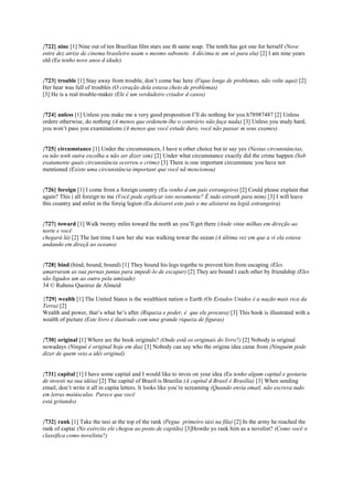 {722} nine [1] Nine out of ten Brazilian film stars use th same soap. The tenth has got one for herself (Nove
entre dez atrize de cinema brasileiro usam o mesmo sabonete. A décima te um só para ela) [2] I am nine years
old (Eu tenho nove anos d idade)
{723} trouble [1] Stay away from trouble, don’t come bac here (Fique longe de problemas, não volte aqui) [2]
Her hear was full of troubles (O coração dela estava cheio de problemas)
[3] He is a real trouble-maker (Ele é um verdadeiro criador d casos)
{724} unless [1] Unless you make me a very good proposition I’ll do nothing for you h78987487 [2] Unless
ordere otherwise, do nothing (A menos que ordenem-lhe o contrário não faça nada) [3] Unless you study hard,
you won’t pass you examinations (A menos que você estude duro, você não passar m seus exames)
{725} circumstance [1] Under the circumstances, I have n other choice but to say yes (Nestas circunstâncias,
eu não tenh outra escolha a não ser dizer sim) [2] Under what circumstance exactly did the crime happen (Sob
exatamente quais circunstância ocorreu o crime) [3] There is one important circumstanc you have not
mentioned (Existe uma circunstância important que você nã mencionou)
{726} foreign [1] I come from a foreign country (Eu venho d um país estrangeiro) [2] Could please explain that
again? This i all foreign to me (Você pode explicar isto novamente? É tudo estranh para mim) [3] I will leave
this country and enlist in the foreig legion (Eu deixarei este país e me alistarei na legiã estrangeira)
{727} toward [1] Walk twenty miles toward the north an you’ll get there (Ande vinte milhas em direção ao
norte e você
chegará lá) [2] The last time I saw her she was walking towar the ocean (A última vez em que a vi ela estava
andando em direçã ao oceano)
{728} bind (bind, bound, bound) [1] They bound his legs togethe to prevent him from escaping (Eles
amarraram as sua pernas juntas para impedi-lo de escapar) [2] They are bound t each other by friendship (Eles
são ligados um ao outro pela amizade)
34 © Rubens Queiroz de Almeid
{729} wealth [1] The United States is the wealthiest nation o Earth (Os Estados Unidos é a nação mais rica da
Terra) [2]
Wealth and power, that’s what he’s after (Riqueza e poder, é que ele procura) [3] This book is illustrated with a
wealth of picture (Este livro é ilustrado com uma grande riqueza de figuras)
{730} original [1] Where are the book originals? (Onde estã os originais do livro?) [2] Nobody is original
nowadays (Ningué é original hoje em dia) [3] Nobody can say who the origina idea came from (Ninguém pode
dizer de quem veio a idéi original)
{731} capital [1] I have some capital and I would like to inves on your idea (Eu tenho algum capital e gostaria
de investi na sua idéia) [2] The capital of Brazil is Brazilia (A capital d Brasil é Brasília) [3] When sending
email, don’t write it all in capita letters. It looks like you’re screaming (Quando envia email, não escreva tudo
em letras maiúsculas. Parece que você
está gritando)
{732} rank [1] Take the taxi at the top of the rank (Pegue primeiro táxi na fila) [2] In the army he reached the
rank of captai (No exército ele chegou ao posto de capitão) [3]Howdo yo rank him as a novelist? (Como você o
classifica como novelista?)
 