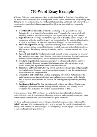 750 Word Essay Example
Writing a 750-word essay may seem like a straightforward task at first glance, but delving into
the process reveals a multitude of challenges that require careful consideration and planning. The
difficulty lies not just in meeting the word count but in crafting a coherent, well-structured, and
engaging piece that effectively conveys your ideas. Here are some challenges you might
encounter:
1. Word Limit Constraint:The first hurdle is adhering to the specified word limit.
Balancing brevity with depth of content is crucial. You need to be concise while still
providing sufficient information to support your arguments or convey your message.
2. Topic Selection:Choosing a suitable topic is pivotal. It should be narrow enough to be
manageable within the word limit, yet broad enough to allow for meaningful exploration.
A vague or overly specific topic can make the writing process more challenging.
3. Thesis Development:Crafting a clear and compelling thesis statement is essential. This
single sentence should encapsulate the main point of your essay and guide the reader on
what to expect. Developing a strong thesis often requires extensive research and critical
thinking.
4. Research and Analysis:Conducting thorough research is time-consuming but necessary
for a well-informed essay. Analyzing and synthesizing information from various sources
demands critical thinking skills and the ability to discern credible information.
5. Structural Organization:Organizing your essay in a logical and coherent manner is
crucial for clarity. Ensuring a smooth flow between paragraphs and sections helps
readers follow your argument or narrative without confusion.
6. Transitions and Cohesion:Achieving smooth transitions between ideas and paragraphs
can be challenging. Ensuring cohesion throughout the essay is vital for maintaining the
reader's interest and comprehension.
7. Introduction and Conclusion:Crafting an engaging introduction that captivates the
reader's attention and a conclusion that leaves a lasting impression are skills that take
time to develop. These sections are essential for framing your argument and providing
closure.
8. Revision and Editing: The final step is thorough revision and editing. This involves
checking for grammatical errors, refining sentence structures, and ensuring overall
coherence. It's a meticulous process that requires attention to detail.
In conclusion, writing a 750-word essay is a task that goes beyond merely reaching the
prescribed word count. It demands careful thought, research, and organization to create a piece
that effectively communicates your ideas within the given constraints.
For those seeking assistance in essay writing or similar tasks, various online platforms, like
HelpWriting.net, offer professional services to help navigate the complexities of academic
writing. Such services can provide support in crafting essays, research papers, and more, tailored
to individual needs and specifications.
750 Word Essay Example750 Word Essay Example
 