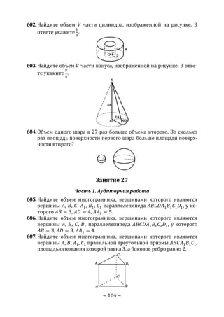 ~ 104 ~
602.Найдите объем 𝑉 части цилиндра, изображенной на рисунке. В
ответе укажите
𝑉
𝜋
.
603.Найдите объем 𝑉 части конуса, изображенной на рисунке. В отве-
те укажите
𝑉
𝜋
.
604.Объем одного шара в 27 раз больше объема второго. Во сколько
раз площадь поверхности первого шара больше площади поверх-
ности второго?
Занятие 27
Часть 1. Аудиторная работа
605.Найдите объем многогранника, вершинами которого являются
вершины 𝐴, 𝐵, 𝐶, 𝐴1, 𝐵1, 𝐶1 параллелепипеда 𝐴𝐵𝐶𝐷𝐴1 𝐵1 𝐶1 𝐷1, у ко-
торого 𝐴𝐵 = 3, 𝐴𝐷 = 4, 𝐴𝐴1 = 5.
606.Найдите объем многогранника, вершинами которого являются
вершины 𝐴, 𝐵, 𝐶, 𝐵1 параллелепипеда 𝐴𝐵𝐶𝐷𝐴1 𝐵1 𝐶1 𝐷1, у которого
𝐴𝐵 = 3, 𝐴𝐷 = 3, 𝐴𝐴1 = 4.
607.Найдите объем многогранника, вершинами которого являются
вершины 𝐴, 𝐵, 𝐴1, 𝐶1 правильной треугольной призмы 𝐴𝐵𝐶𝐴1 𝐵1 𝐶1,
площадь основания которой равна 3, а боковое ребро равно 2.
Copyright ОАО «ЦКБ «БИБКОМ» & ООО «Aгентство Kнига-Cервис»
 