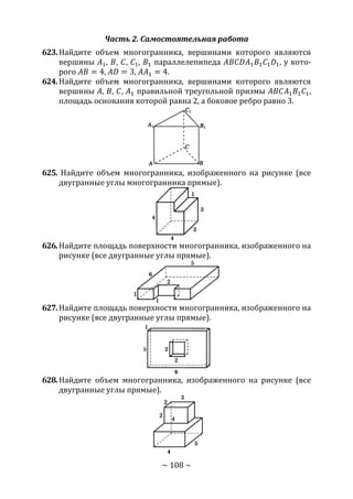 ~ 108 ~
Часть 2. Самостоятельная работа
623.Найдите объем многогранника, вершинами которого являются
вершины 𝐴1, 𝐵, 𝐶, 𝐶1, 𝐵1 параллелепипеда 𝐴𝐵𝐶𝐷𝐴1 𝐵1 𝐶1 𝐷1, у кото-
рого 𝐴𝐵 = 4, 𝐴𝐷 = 3, 𝐴𝐴1 = 4.
624.Найдите объем многогранника, вершинами которого являются
вершины 𝐴, 𝐵, 𝐶, 𝐴1 правильной треугольной призмы 𝐴𝐵𝐶𝐴1 𝐵1 𝐶1,
площадь основания которой равна 2, а боковое ребро равно 3.
625. Найдите объем многогранника, изображенного на рисунке (все
двугранные углы многогранника прямые).
626.Найдите площадь поверхности многогранника, изображенного на
рисунке (все двугранные углы прямые).
627.Найдите площадь поверхности многогранника, изображенного на
рисунке (все двугранные углы прямые).
628.Найдите объем многогранника, изображенного на рисунке (все
двугранные углы прямые).
Copyright ОАО «ЦКБ «БИБКОМ» & ООО «Aгентство Kнига-Cервис»
 