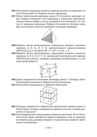 ~ 110 ~
636.Основанием пирамиды является прямоугольник со сторонами 3 и
4. Ее объем равен 16. Найдите высоту пирамиды.
637.Объем треугольной пирамиды равен 15. Плоскость проходит че-
рез сторону основания этой пирамиды и пересекает противопо-
ложное боковое ребро в точке, делящей его в отношении 1:2, счи-
тая от вершины пирамиды. Найдите больший из объемов пира-
мид, на которые плоскость разбивает исходную пирамиду.
638.Найдите объем многогранника, вершинами которого являются
вершины 𝐴, 𝐵, 𝐴1, 𝐷, 𝐶, 𝐷1 прямоугольного параллелепипеда
𝐴𝐵𝐶𝐷𝐴1 𝐵1 𝐶1 𝐷1, у которого 𝐴𝐵 = 3, 𝐴𝐷 = 4, 𝐴𝐴1 = 3.
639.Найдите объем многогранника, вершинами которого являются
вершины 𝐴, 𝐵, 𝐶, 𝐷, 𝐸, 𝐹, 𝐷1 правильной шестиугольной призмы
𝐴𝐵𝐶𝐷𝐸𝐹𝐴1 𝐵1 𝐶1 𝐷1 𝐸1 𝐹1, площадь основания которой равна 3, а бо-
ковое ребро равно 2.
640.Длина окружности основания цилиндра равна 3. Площадь боко-
вой поверхности равна 6. Найдите высоту цилиндра.
641.В куб вписан шар радиуса 2. Найдите объем куба.
642.Площадь поверхности правильной треугольной призмы равна 6.
Какой будет площадь поверхности призмы, если все ее ребра уве-
личить в три раза?
643.В цилиндрическом сосуде уровень жидкости достигает 18 см. На ка-
кой высоте будет находиться уровень жидкости, если ее перелить
во второй сосуд, диаметр которого в 3 раза больше первого? Дайте
ответ в сантиметрах.
Copyright ОАО «ЦКБ «БИБКОМ» & ООО «Aгентство Kнига-Cервис»
 