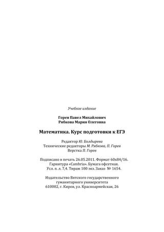 ~ 120 ~
Учебное издание
Горев Павел Михайлович
Рябкова Мария Олеговна
Математика. Курс подготовки к ЕГЭ
Редактор Ю. Болдырева
Технические редакторы М. Рябкова, П. Горев
Верстка П. Горев
Подписано в печать 26.05.2011. Формат 60x84/16.
Гарнитура «Cambria». Бумага офсетная.
Усл. п. л. 7,4. Тираж 100 экз. Заказ № 1654.
Издательство Вятского государственного
гуманитарного университета
610002, г. Киров, ул. Красноармейская, 26
Copyright ОАО «ЦКБ «БИБКОМ» & ООО «Aгентство Kнига-Cервис»
 