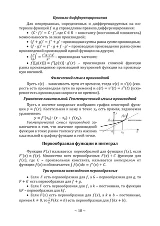 ~ 18 ~
Правила дифференцирования
Для непрерывных, определенных и дифференцируемых на ин-
тервале функций 𝑓 и 𝑔 справедливы правила дифференцирования:
 (𝐶 ∙ 𝑓)′
= 𝐶 ∙ 𝑓′, где 𝐶 ∈ 𝑅 – константу (постоянный множитель)
можно выносить за знак производной;
 (𝑓 + 𝑔)′
= 𝑓′
+ 𝑔′
– производная суммы равна сумме производных;
 (𝑓 ∙ 𝑔)′
= 𝑓′
∙ 𝑔 + 𝑓 ∙ 𝑔′
– производная произведения равна сумме
произведений производной одной функции на другую;
 (
𝑓
𝑔
)
′
=
𝑓′∙𝑔−𝑓∙𝑔′
𝑔2
– производная частного;
 𝑓([𝑔(𝑥)]) = 𝑓′[𝑔(𝑥)] ∙ 𝑔′(𝑥) – производная сложной функции
равна произведению производной внутренней функции на производ-
ную внешней.
Физический смысл производной
Пусть 𝑠(𝑡) – зависимость пути от времени, тогда 𝑣(𝑡) = 𝑠′(𝑡) (ско-
рость есть производная пути по времени) и 𝑎(𝑡) = 𝑣′(𝑡) = 𝑠′′(𝑡) (уско-
рение есть производная скорости по времени).
Уравнение касательной. Геометрический смысл производной
Пусть в системе координат изображен график некоторой функ-
ции 𝑦 = 𝑓(𝑥). Касательная к нему в точке 𝑥0 есть прямая, задаваемая
уравнением:
𝑦 = 𝑓′(𝑥0) ∙ (𝑥 − 𝑥0) + 𝑓(𝑥0).
Геометрический смысл производной за-
ключается в том, что значение производной
функции в точке равно тангенсу угла наклона
касательной к графику функции в этой точке.
Первообразная функции и интеграл
Функция 𝐹(𝑥) называется первообразной для функции 𝑓(𝑥), если
𝐹′(𝑥) = 𝑓(𝑥). Множество всех первообразных 𝐹(𝑥) + 𝐶 функции для
𝑓(𝑥), где 𝐶 – произвольная константа, называется интегралом от
функции 𝑓(𝑥) и обозначается ∫ 𝑓(𝑥)𝑑𝑥 = 𝑓′(𝑥) + 𝐶.
Три правила нахождения первообразных
 Если 𝐹 есть первообразная для 𝑓, а 𝐺 – первообразная для 𝑔, то
𝐹 + 𝐺 есть первообразная для 𝑓 + 𝑔.
 Если 𝐹 есть первообразная для 𝑓, а 𝑘 – постоянная, то функция
𝑘𝐹 – первообразная для 𝑘𝑓.
 Если 𝐹(𝑥) есть первообразная для 𝑓(𝑥), а 𝑘 и 𝑏 – постоянные,
причем 𝑘 ≠ 0, то
1
𝑘
𝐹(𝑘𝑥 + 𝑏) есть первообразная для 𝑓(𝑘𝑥 + 𝑏).
 xf
касательная
0
0x
 0xf
x
y
Copyright ОАО «ЦКБ «БИБКОМ» & ООО «Aгентство Kнига-Cервис»
 