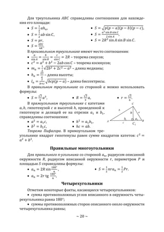 ~ 20 ~
Для треугольника 𝐴𝐵𝐶 справедливы соотношения для нахожде-
ния его площади:
 𝑆 =
1
2
𝑎ℎ 𝑎,
 𝑆 =
1
2
𝑎𝑏 sin 𝐶,
 𝑆 = 𝑝𝑟,
 𝑆 =
𝑎𝑏𝑐
4𝑅
,
 𝑆 = √𝑝(𝑝 − 𝑎)(𝑝 − 𝑏)(𝑝 − 𝑐),
 𝑆 =
𝑎2 sin 𝐵 sin 𝐶
2 sin 𝐴
,
 𝑆 = 2𝑅2
sin 𝐴 sin 𝐵 sin 𝐶.
В произвольном треугольнике имеют место соотношения:

𝑎
sin 𝐴
=
𝑏
sin 𝐵
=
𝑐
sin 𝐶
= 2𝑅 – теорема синусов;
 𝑐2
= 𝑎2
+ 𝑏2
− 2𝑎𝑏 cos 𝐶 – теорема косинусов;
 𝑚 𝑎 =
1
2
√2𝑏2 + 2𝑐2 − 𝑎2 – длина медианы;
 ℎ 𝑎 =
2𝑆
𝑎
– длина высоты;
 𝑙 𝑎 =
2
𝑏+𝑐
√𝑏𝑐𝑝(𝑝 − 𝑎) – длина биссектрисы.
В правильном треугольнике со стороной 𝑎 можно использовать
формулы:
 𝑆 =
√3
4
𝑎3
,  𝑅 =
√3
3
𝑎,  𝑟 =
√3
6
.
В прямоугольном треугольнике с катетами
𝑎, 𝑏, гипотенузой 𝑐 и высотой ℎ, проведенной к
гипотенузе и делящей ее на отрезки 𝑎1 и 𝑏1,
справедливы соотношения:
 𝑎2
= 𝑎1 𝑐,
 𝑏2
= 𝑏1 𝑐,
 ℎ2
= 𝑎1 𝑏1,
 ℎ𝑐 = 𝑎𝑏.
Теорема Пифагора. В прямоугольном тре-
угольнике квадрат гипотенузы равен сумме квадратов катетов: 𝑐2
=
𝑎2
+ 𝑏2
.
Правильные многоугольники
Для правильного n-угольника со стороной 𝑎 𝑛, радиусом описанной
окружности 𝑅, радиусом вписанной окружности 𝑟, периметром 𝑃 и
площадью 𝑆 справедливы формулы:
 𝑎 𝑛 = 2𝑅 sin
180°
𝑛
,
 𝑎 𝑛 = 2𝑟 tg
180°
𝑛
,
 𝑆 =
1
2
𝑛𝑟𝑎 𝑛 =
1
2
𝑃𝑟.
Четырехугольники
Отметим некоторые факты, касающиеся четырехугольников:
 сумма противоположных углов вписанного в окружность четы-
рехугольника равна 180;
 суммы противоположных сторон описанного около окружности
четырехугольника равны;
A B
C
1C
a
b
c
1a1b
h
Copyright ОАО «ЦКБ «БИБКОМ» & ООО «Aгентство Kнига-Cервис»
 