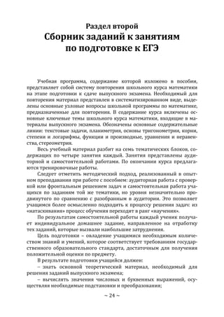 ~ 24 ~
Раздел второй
Сборник заданий к занятиям
по подготовке к ЕГЭ
Учебная программа, содержание которой изложено в пособии,
представляет собой систему повторения школьного курса математики
на этапе подготовки к сдаче выпускного экзамена. Необходимый для
повторения материал представлен в систематизированном виде, выде-
лены основные узловые вопросы школьной программы по математике,
предназначенные для повторения. В содержание курса включены ос-
новные ключевые темы школьного курса математики, входящие в ма-
териалы выпускного экзамена. Обозначены основные содержательные
линии: текстовые задачи, планиметрия, основы тригонометрии, корни,
степени и логарифмы, функции и производные, уравнения и неравен-
ства, стереометрия.
Весь учебный материал разбит на семь тематических блоков, со-
держащих по четыре занятия каждый. Занятия представлены ауди-
торной и самостоятельной работами. По окончании курса предлага-
ются тренировочные работы.
Следует отметить методический подход, реализованный в опыт-
ном преподавании при работе с пособием: аудиторная работа с провер-
кой или фронтальным решением задач и самостоятельная работа уча-
щихся по заданиям той же тематики, но уровня незначительно про-
двинутого по сравнению с разобранным в аудитории. Это позволяет
учащимся более осмысленно подходить к процессу решения задач: из
«натаскивания» процесс обучения переходит в ранг «научения».
По результатам самостоятельной работы каждый ученик получа-
ет индивидуальное домашнее задание, направленное на отработку
тех заданий, которые вызвали наибольшие затруднения.
Цель подготовки – овладение учащимися необходимым количе-
ством знаний и умений, которое соответствует требованиям государ-
ственного образовательного стандарта, достаточным для получения
положительной оценки по предмету.
В результате подготовки учащийся должен:
 знать основной теоретический материал, необходимый для
решения заданий выпускного экзамена;
 вычислять значения числовых и буквенных выражений, осу-
ществляя необходимые подстановки и преобразования;
Copyright ОАО «ЦКБ «БИБКОМ» & ООО «Aгентство Kнига-Cервис»
 