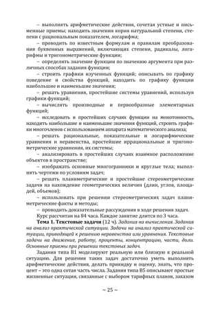 ~ 25 ~
 выполнять арифметические действия, сочетая устные и пись-
менные приемы; находить значения корня натуральной степени, сте-
пени с рациональным показателем, логарифма;
 проводить по известным формулам и правилам преобразова-
ния буквенных выражений, включающих степени, радикалы, лога-
рифмы и тригонометрические функции;
 определять значение функции по значению аргумента при раз-
личных способах задания функции;
 строить графики изученных функций; описывать по графику
поведение и свойства функций, находить по графику функции
наибольшие и наименьшие значения;
 решать уравнения, простейшие системы уравнений, используя
графики функций;
 вычислять производные и первообразные элементарных
функций;
 исследовать в простейших случаях функции на монотонность,
находить наибольшие и наименьшие значения функций, строить графи-
ки многочленов с использованием аппарата математического анализа;
 решать рациональные, показательные и логарифмические
уравнения и неравенства, простейшие иррациональные и тригоно-
метрические уравнения, их системы;
 анализировать в простейших случаях взаимное расположение
объектов в пространстве;
 изображать основные многогранники и круглые тела; выпол-
нять чертежи по условиям задач;
 решать планиметрические и простейшие стереометрические
задачи на нахождение геометрических величин (длин, углов, площа-
дей, объемов);
 использовать при решении стереометрических задач плани-
метрические факты и методы;
 проводить доказательные рассуждения в ходе решения задач.
Курс рассчитан на 84 часа. Каждое занятие длится по 3 часа.
Тема 1. Текстовые задачи (12 ч). Задания на вычисления. Задания
на анализ практической ситуации. Задачи на анализ практической си-
туации, приводящей к решению неравенства или уравнения. Текстовые
задачи на движение, работу, проценты, концентрацию, части, доли.
Основные приемы при решении текстовых задач.
Задания типа В1 моделируют реальную или близкую к реальной
ситуацию. Для решения таких задач достаточно уметь выполнять
арифметические действия, делать прикидку и оценку, знать, что про-
цент – это одна сотая часть числа. Задания типа В5 описывают простые
жизненные ситуации, связанные с выбором тарифных планов, заказом
Copyright ОАО «ЦКБ «БИБКОМ» & ООО «Aгентство Kнига-Cервис»
 