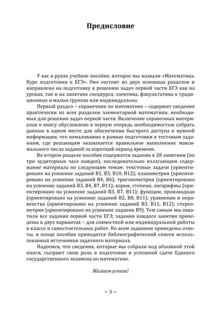 ~ 3 ~
Предисловие
У вас в руках учебное пособие, которое мы назвали «Математика.
Курс подготовки к ЕГЭ». Оно состоит из двух основных разделов и
направлено на подготовку к решению задач первой части ЕГЭ как на
уроках, так и на занятиях спецкурса, электива, факультатива в тради-
ционных и малых группах или индивидуально.
Первый раздел – справочник по математике – содержит сведения
практически из всех разделов элементарной математики, необходи-
мых для решения задач первой части. Включение справочных матери-
алов в книгу обусловлено в первую очередь необходимостью собрать
данные в одном месте для обеспечения быстрого доступа к нужной
информации, что немаловажно в рамках подготовки к тестовым зада-
ниям, где решающим оказывается правильное выполнение макси-
мального числа заданий за короткий период времени.
Во втором разделе пособия содержатся задания к 28 занятиям (по
три аудиторных часа каждое), последовательно излагающим содер-
жание материала по следующим темам: текстовые задачи (ориенти-
ровано на усвоение заданий В1, В5, В10, В12); планиметрия (ориенти-
ровано на усвоение заданий В4, В6); тригонометрия (ориентировано
на усвоение заданий В3, В4, В7, В11); корни, степени, логарифмы (ори-
ентировано на усвоение заданий В3, В7, В11); функции, производная
(ориентировано на усвоение заданий В2, В8, В11); уравнения и нера-
венства (ориентировано на усвоение заданий В3, В11, В12); стерео-
метрия (ориентировано на усвоение задания В9). Тем самым мы охва-
тили все задания первой части ЕГЭ; задания каждого занятия приве-
дены в двух вариантах – для совместной или индивидуальной работы
в классе и самостоятельных работ. Ко всем заданиям приведены отве-
ты, в конце пособия приводится библиографический список исполь-
зованных источников задачного материала.
Надеемся, что сведения, которые мы собрали под обложкой этой
книги, сыграют свою роль в подготовке и успешной сдаче Единого
государственного экзамена по математике.
Желаем успеха!
Copyright ОАО «ЦКБ «БИБКОМ» & ООО «Aгентство Kнига-Cервис»
 