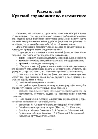 ~ 4 ~
Раздел первый
Краткий справочник по математике
Сведения, включенные в справочник, незначительно расширены
по сравнению с тем, что предлагают типовые учебники математики
для средних школ. Возможно, некоторые школьники найдут новую
для себя информацию или более удобные формулы для решения за-
дач. Советуем не пренебрегать работой с этой частью книги.
Для организации самостоятельной работы со справочником ре-
комендуем придерживаться следующего плана:
1) просмотрите справочник, около каждой формулы (или блока
сведений) поставьте кружочек определенного цвета:
 синий – формулу знаю наизусть, могу вспомнить в любой момент;
 зеленый – формулу знаю, но часто забываю о ее существовании;
 красный – новая для меня формула;
2) обведите в рамки формулы, выделенные зеленым кружочком, –
это позволит при дальнейшей работе со справочником отделять эти
формулы от другого текста, что обеспечит лучшее их запоминание;
3) выпишите на чистый листок формулы, выделенные красным
кружочком; при решении задач листок держите в поле зрения и по-
стоянно обращайтесь к нему;
4) запоминайте формулы, для этого
 постарайтесь разобраться, почему верна формула (используйте
для этого учебники математики или иные пособия);
 отыщите задания, в которых используется формула, решите их;
 постарайтесь составить задачи на использование формулы,
решите их.
5) для расширения сведений используйте энциклопедии и спра-
вочники по математике, например, такие:
 Выгодский М. Я. Справочник по элементарной математике,
 Пособие для поступающих в вузы / Под ред. Г. Н. Яковлева,
 Алгебра в таблицах / Авт.-сост. Л. И. Звавич, А. Р. Рязановский,
 Геометрия в таблицах / Авт.-сост. Л. И. Звавич, А. Р. Рязановский,
или любые другие, доступные вам.
Copyright ОАО «ЦКБ «БИБКОМ» & ООО «Aгентство Kнига-Cервис»
 