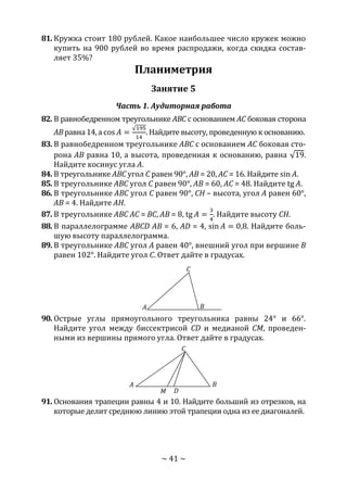 ~ 41 ~
81. Кружка стоит 180 рублей. Какое наибольшее число кружек можно
купить на 900 рублей во время распродажи, когда скидка состав-
ляет 35%?
Планиметрия
Занятие 5
Часть 1. Аудиторная работа
82. В равнобедренном треугольнике ABC с основанием АС боковая сторона
АВ равна 14, a cos 𝐴 =
√195
14
. Найдите высоту, проведенную к основанию.
83. В равнобедренном треугольнике ABC с основанием АС боковая сто-
рона АВ равна 10, а высота, проведенная к основанию, равна √19.
Найдите косинус угла А.
84. В треугольнике ABC угол С равен 90°, АВ = 20, АС = 16. Найдите sin 𝐴.
85. В треугольнике ABC угол С равен 90°, АВ = 60, АС = 48. Найдите tg 𝐴.
86. В треугольнике ABC угол С равен 90°, СН – высота, угол А равен 60°,
АВ = 4. Найдите АН.
87. В треугольнике ABC AC = ВС, АВ = 8, tg 𝐴 =
3
4
. Найдите высоту СН.
88. В параллелограмме ABCD АВ = 6, AD = 4, sin 𝐴 = 0,8. Найдите боль-
шую высоту параллелограмма.
89. В треугольнике ABC угол А равен 40°, внешний угол при вершине В
равен 102°. Найдите угол С. Ответ дайте в градусах.
90. Острые углы прямоугольного треугольника равны 24° и 66°.
Найдите угол между биссектрисой CD и медианой CM, проведен-
ными из вершины прямого угла. Ответ дайте в градусах.
91. Основания трапеции равны 4 и 10. Найдите больший из отрезков, на
которые делит среднюю линию этой трапеции одна из ее диагоналей.
A B
C
DM
A B
C
Copyright ОАО «ЦКБ «БИБКОМ» & ООО «Aгентство Kнига-Cервис»
 