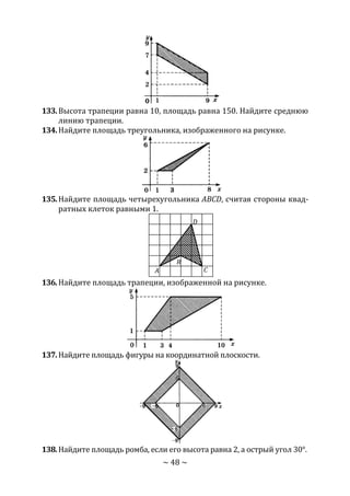 ~ 48 ~
133.Высота трапеции равна 10, площадь равна 150. Найдите среднюю
линию трапеции.
134.Найдите площадь треугольника, изображенного на рисунке.
135.Найдите площадь четырехугольника ABCD, считая стороны квад-
ратных клеток равными 1.
136.Найдите площадь трапеции, изображенной на рисунке.
137.Найдите площадь фигуры на координатной плоскости.
138.Найдите площадь ромба, если его высота равна 2, а острый угол 30°.
A
B
C
D
Copyright ОАО «ЦКБ «БИБКОМ» & ООО «Aгентство Kнига-Cервис»
 