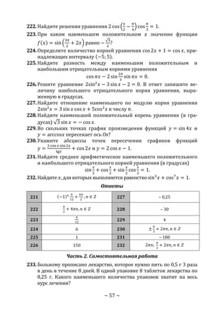 ~ 57 ~
222.Найдите решения уравнения 2 cos (
𝑥
2
−
𝜋
4
) cos
𝜋
3
= 1.
223.При каком наименьшем положительном 𝑥 значение функции
𝑓(𝑥) = sin (
3𝜋
2
+ 2𝑥) равно −
√3
2
?
224.Определите количество корней уравнения cos 2𝑥 + 1 = cos 𝑥, при-
надлежащих интервалу (−5; 5).
225.Найдите разность между наименьшим положительным и
наибольшим отрицательным корнями уравнения
cos 𝜋𝑥 − 2 sin
2𝜋
3
sin 𝜋𝑥 = 0.
226.Решите уравнение 2sin2
𝑥 − 3 sin 𝑥 − 2 = 0. В ответ запишите ве-
личину наибольшего отрицательного корня уравнения, выра-
женную в градусах.
227.Найдите отношение наименьшего по модулю корня уравнения
2sin2
𝑥 = 3 sin 𝑥 cos 𝑥 + 5cos2
𝑥 к числу 𝜋.
228.Найдите наименьший положительный корень уравнения (в гра-
дусах) √3 sin 𝑥 = − cos 𝑥.
229.Во скольких точках график произведения функций 𝑦 = sin 4𝑥 и
𝑦 = arccos𝑥 пересекает ось Ox?
230.Укажите абсциссы точек пересечения графиков функций
𝑦 =
2 cos 𝑥∙sin 2𝑥
tg𝑥
+ cos 2𝑥 и 𝑦 = 2 cos 𝑥 − 1.
231.Найдите среднее арифметическое наименьшего положительного
и наибольшего отрицательного корней уравнения (в градусах)
sin
𝑥
2
+ cos
𝑥
2
+ sin
𝑥
2
cos
𝑥
2
= 1.
232.Найдите 𝑥, для которых выполняется равенство sin3
𝑥 + cos7
𝑥 = 1.
Ответы
221 (−1) 𝑛 𝜋
12
+
𝜋𝑛
2
, 𝑛 ∈ 𝑍 227 – 0,25
222
𝜋
2
+ 4𝜋𝑛, 𝑛 ∈ 𝑍 228 – 30
223
𝜋
12
229 4
224 6 230 ±
𝜋
3
+ 2𝜋𝑛, 𝑛 ∈ 𝑍
225 1 231 – 180
226 150 232 2𝜋𝑛;
𝜋
2
+ 2𝜋𝑛, 𝑛 ∈ 𝑍
Часть 2. Самостоятельная работа
233.Больному прописано лекарство, которое нужно пить по 0,5 г 3 раза
в день в течение 8 дней. В одной упаковке 8 таблеток лекарства по
0,25 г. Какого наименьшего количества упаковок хватит на весь
курс лечения?
Copyright ОАО «ЦКБ «БИБКОМ» & ООО «Aгентство Kнига-Cервис»
 