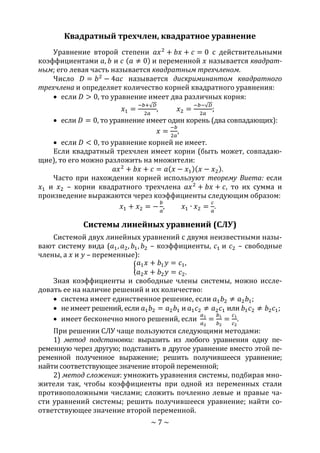 ~ 7 ~
Квадратный трехчлен, квадратное уравнение
Уравнение второй степени 𝑎𝑥2
+ 𝑏𝑥 + 𝑐 = 0 с действительными
коэффициентами 𝑎, 𝑏 и 𝑐 (𝑎 ≠ 0) и переменной 𝑥 называется квадрат-
ным; его левая часть называется квадратным трехчленом.
Число 𝐷 = 𝑏2
− 4𝑎𝑐 называется дискриминантом квадратного
трехчлена и определяет количество корней квадратного уравнения:
 если 𝐷 > 0, то уравнение имеет два различных корня:
𝑥1 =
−𝑏+√ 𝐷
2𝑎
, 𝑥2 =
−𝑏−√ 𝐷
2𝑎
;
 если 𝐷 = 0, то уравнение имеет один корень (два совпадающих):
𝑥 =
−𝑏
2𝑎
,
 если 𝐷 < 0, то уравнение корней не имеет.
Если квадратный трехчлен имеет корни (быть может, совпадаю-
щие), то его можно разложить на множители:
𝑎𝑥2
+ 𝑏𝑥 + 𝑐 = 𝑎(𝑥 − 𝑥1)(𝑥 − 𝑥2).
Часто при нахождении корней используют теорему Виета: если
𝑥1 и 𝑥2 – корни квадратного трехчлена 𝑎𝑥2
+ 𝑏𝑥 + 𝑐, то их сумма и
произведение выражаются через коэффициенты следующим образом:
𝑥1 + 𝑥2 = −
𝑏
𝑎
, 𝑥1 ∙ 𝑥2 =
𝑐
𝑎
.
Системы линейных уравнений (СЛУ)
Системой двух линейных уравнений с двумя неизвестными назы-
вают систему вида (𝑎1, 𝑎2, 𝑏1, 𝑏2 – коэффициенты, 𝑐1 и 𝑐2 – свободные
члены, а 𝑥 и 𝑦 – переменные):
{
𝑎1 𝑥 + 𝑏1 𝑦 = 𝑐1,
𝑎2 𝑥 + 𝑏2 𝑦 = 𝑐2.
Зная коэффициенты и свободные члены системы, можно иссле-
довать ее на наличие решений и их количество:
 система имеет единственное решение, если 𝑎1 𝑏2 ≠ 𝑎2 𝑏1;
 не имеет решений, если 𝑎1 𝑏2 = 𝑎2 𝑏1 и 𝑎1 𝑐2 ≠ 𝑎2 𝑐1 или 𝑏1 𝑐2 ≠ 𝑏2 𝑐1;
 имеет бесконечно много решений, если
𝑎1
𝑎2
=
𝑏1
𝑏2
=
𝑐1
𝑐2
.
При решении СЛУ чаще пользуются следующими методами:
1) метод подстановки: выразить из любого уравнения одну пе-
ременную через другую; подставить в другое уравнение вместо этой пе-
ременной полученное выражение; решить получившееся уравнение;
найти соответствующее значение второй переменной;
2) метод сложения: умножить уравнения системы, подбирая мно-
жители так, чтобы коэффициенты при одной из переменных стали
противоположными числами; сложить почленно левые и правые ча-
сти уравнений системы; решить получившееся уравнение; найти со-
ответствующее значение второй переменной.
Copyright ОАО «ЦКБ «БИБКОМ» & ООО «Aгентство Kнига-Cервис»
 