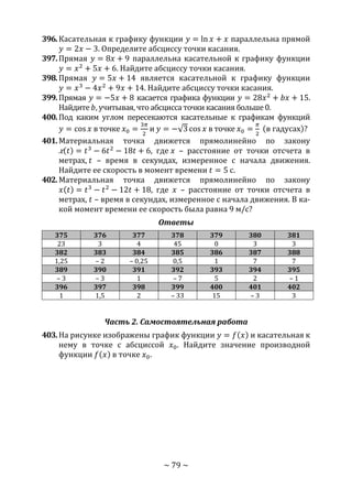 ~ 79 ~
396.Касательная к графику функции 𝑦 = ln 𝑥 + 𝑥 параллельна прямой
𝑦 = 2𝑥 − 3. Определите абсциссу точки касания.
397.Прямая 𝑦 = 8𝑥 + 9 параллельна касательной к графику функции
𝑦 = 𝑥2
+ 5𝑥 + 6. Найдите абсциссу точки касания.
398.Прямая 𝑦 = 5𝑥 + 14 является касательной к графику функции
𝑦 = 𝑥3
− 4𝑥2
+ 9𝑥 + 14. Найдите абсциссу точки касания.
399.Прямая 𝑦 = −5𝑥 + 8 касается графика функции 𝑦 = 28𝑥2
+ 𝑏𝑥 + 15.
Найдите 𝑏, учитывая, что абсцисса точки касания больше 0.
400.Под каким углом пересекаются касательные к графикам функций
𝑦 = cos 𝑥 в точке 𝑥0 =
3𝜋
2
и 𝑦 = −√3 cos 𝑥 в точке 𝑥0 =
𝜋
2
(в гадусах)?
401.Материальная точка движется прямолинейно по закону
𝑥(𝑡) = 𝑡3
− 6𝑡2
− 18𝑡 + 6, где 𝑥 – расстояние от точки отсчета в
метрах, 𝑡 – время в секундах, измеренное с начала движения.
Найдите ее скорость в момент времени 𝑡 = 5 с.
402.Материальная точка движется прямолинейно по закону
𝑥(𝑡) = 𝑡3
− 𝑡2
− 12𝑡 + 18, где 𝑥 – расстояние от точки отсчета в
метрах, 𝑡 – время в секундах, измеренное с начала движения. В ка-
кой момент времени ее скорость была равна 9 м/с?
Ответы
375 376 377 378 379 380 381
23 3 4 45 0 3 3
382 383 384 385 386 387 388
1,25 – 2 – 0,25 0,5 1 7 7
389 390 391 392 393 394 395
– 3 – 3 1 – 7 5 2 – 1
396 397 398 399 400 401 402
1 1,5 2 – 33 15 – 3 3
Часть 2. Самостоятельная работа
403.На рисунке изображены график функции 𝑦 = 𝑓(𝑥) и касательная к
нему в точке с абсциссой 𝑥0. Найдите значение производной
функции 𝑓(𝑥) в точке 𝑥0.
Copyright ОАО «ЦКБ «БИБКОМ» & ООО «Aгентство Kнига-Cервис»
 