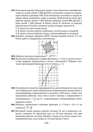 ~ 88 ~
461.В магазине одежды объявлена акция: если покупатель приобретает
товар на сумму свыше 5 000 рублей, он получает скидку на следую-
щую покупку в размере 10%. Если покупатель участвует в акции, он
теряет право возвратить товар в магазин. Покупатель В. хочет при-
обрести куртку ценой 4 500 рублей, рубашку ценой 800 рублей и
кеды ценой 1 600 рублей. В каком случае В. заплатит за покупку
меньше всего? В ответ запишите сумму, которую заплатит В.
1. В. купит все три товара сразу.
2. В. купит сначала куртку и рубашку, а потом кеды со скидкой.
3. В. купит сначала куртку и кеды, а потом рубашку со скидкой.
462.Найдите площадь квадрата 𝐴𝐵𝐶𝐷. Размер каждой клетки 1×1 см.
Ответ дайте в квадратных сантиметрах.
463.Найдите значение выражения 7 ∙ 10log10 3
.
464.На рисунке изображены график функции 𝑦 = 𝑓(𝑥) и касательная к
этому графику, проведенная в точке с абсциссой 2. Найдите зна-
чение производной функции 𝑓(𝑥) в точке 𝑥0 = 2.
465.В электросеть включен предохранитель, рассчитанный на силу тока
16 А. Определите, какое минимальное сопротивление должно быть у
электроприбора, подключаемого к розетке в 220 вольт, чтобы сеть
продолжала работать. Сила тока в цепи I связана с напряжением U
соотношением 𝐼 =
𝑈
𝑅
, где R – сопротивление электроприбора. Ответ
выразите в омах.
466.Найдите наименьшее значение функции 𝑦 = 5 cos 𝑥 − 6𝑥 + 4 на
отрезке [−
3𝜋
2
; 0].
467.Моторная лодка прошла против течения 24 км и вернулась об-
ратно, затратив на обратный путь на 20 мин меньше, чем при
движении против течения. Найдите скорость (в км/ч) лодки в не-
подвижной воде, если скорость течения равна 3 км/ч.
Copyright ОАО «ЦКБ «БИБКОМ» & ООО «Aгентство Kнига-Cервис»
 