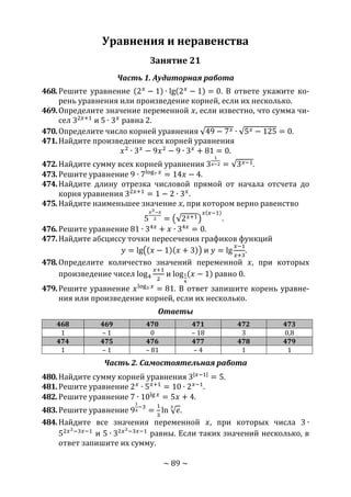 ~ 89 ~
Уравнения и неравенства
Занятие 21
Часть 1. Аудиторная работа
468.Решите уравнение (2 𝑥
− 1) ∙ lg(2 𝑥
− 1) = 0. В ответе укажите ко-
рень уравнения или произведение корней, если их несколько.
469.Определите значение переменной 𝑥, если известно, что сумма чи-
сел 32𝑥+1
и 5 ∙ 3 𝑥
равна 2.
470.Определите число корней уравнения √49 − 7 𝑥 ∙ √5 𝑥 − 125 = 0.
471.Найдите произведение всех корней уравнения
𝑥2
∙ 3 𝑥
− 9𝑥2
− 9 ∙ 3 𝑥
+ 81 = 0.
472.Найдите сумму всех корней уравнения 3
1
𝑥−2 = √3 𝑥−1.
473.Решите уравнение 9 ∙ 7log7 𝑥
= 14𝑥 − 4.
474.Найдите длину отрезка числовой прямой от начала отсчета до
корня уравнения 32𝑥+1
= 1 − 2 ∙ 3 𝑥
.
475.Найдите наименьшее значение 𝑥, при котором верно равенство
5
𝑥3−𝑥
2 = (√2 𝑥+1)
𝑥(𝑥−1)
.
476.Решите уравнение 81 ∙ 34𝑥
+ 𝑥 ∙ 34𝑥
= 0.
477.Найдите абсциссу точки пересечения графиков функций
𝑦 = lg((𝑥 − 1)(𝑥 + 3)) и 𝑦 = lg
𝑥−1
𝑥+3
.
478.Определите количество значений переменной 𝑥, при которых
произведение чисел log4
𝑥+1
2
и log1
4
(𝑥 − 1) равно 0.
479.Решите уравнение 𝑥log3 𝑥
= 81. В ответ запишите корень уравне-
ния или произведение корней, если их несколько.
Ответы
468 469 470 471 472 473
1 – 1 0 – 18 3 0,8
474 475 476 477 478 479
1 – 1 – 81 – 4 1 1
Часть 2. Самостоятельная работа
480.Найдите сумму корней уравнения 3|𝑥−1|
= 5.
481.Решите уравнение 2 𝑥
∙ 5 𝑥+1
= 10 ∙ 2 𝑥−1
.
482.Решите уравнение 7 ∙ 10lg 𝑥
= 5𝑥 + 4.
483.Решите уравнение 9
1
𝑥
−3
=
1
3
ln √ 𝑒
3
.
484.Найдите все значения переменной 𝑥, при которых числа 3 ∙
52𝑥2−3𝑥−1
и 5 ∙ 32𝑥2−3𝑥−1
равны. Если таких значений несколько, в
ответ запишите их сумму.
Copyright ОАО «ЦКБ «БИБКОМ» & ООО «Aгентство Kнига-Cервис»
 