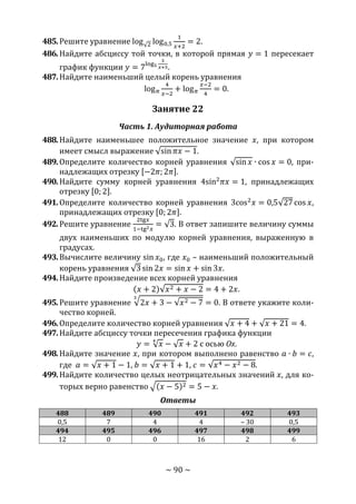 ~ 90 ~
485.Решите уравнение log√2 log0,5
1
𝑥+2
= 2.
486.Найдите абсциссу той точки, в которой прямая 𝑦 = 1 пересекает
график функции 𝑦 = 7log5
3
𝑥+5.
487.Найдите наименьший целый корень уравнения
log 𝜋
4
𝑥−2
+ log 𝜋
𝑥−2
4
= 0.
Занятие 22
Часть 1. Аудиторная работа
488.Найдите наименьшее положительное значение 𝑥, при котором
имеет смысл выражение √sin 𝜋𝑥 − 1.
489.Определите количество корней уравнения √sin 𝑥 ∙ cos 𝑥 = 0, при-
надлежащих отрезку [−2𝜋; 2𝜋].
490.Найдите сумму корней уравнения 4sin2
𝜋𝑥 = 1, принадлежащих
отрезку [0; 2].
491.Определите количество корней уравнения 3cos2
𝑥 = 0,5√27 cos 𝑥,
принадлежащих отрезку [0; 2𝜋].
492.Решите уравнение
2tg𝑥
1−tg2 𝑥
= √3. В ответ запишите величину суммы
двух наименьших по модулю корней уравнения, выраженную в
градусах.
493.Вычислите величину sin 𝑥0, где 𝑥0 – наименьший положительный
корень уравнения √3 sin 2𝑥 = sin 𝑥 + sin 3𝑥.
494.Найдите произведение всех корней уравнения
(𝑥 + 2)√𝑥2 + 𝑥 − 2 = 4 + 2𝑥.
495.Решите уравнение √2𝑥 + 3 − √𝑥2 − 7
3
= 0. В ответе укажите коли-
чество корней.
496.Определите количество корней уравнения √ 𝑥 + 4 + √ 𝑥 + 21 = 4.
497.Найдите абсциссу точки пересечения графика функции
𝑦 = √ 𝑥
4
− √ 𝑥 + 2 с осью Ох.
498.Найдите значение 𝑥, при котором выполнено равенство 𝑎 ∙ 𝑏 = 𝑐,
где 𝑎 = √ 𝑥 + 1 − 1, 𝑏 = √ 𝑥 + 1 + 1, 𝑐 = √𝑥4 − 𝑥2 − 8.
499.Найдите количество целых неотрицательных значений 𝑥, для ко-
торых верно равенство √(𝑥 − 5)2 = 5 − 𝑥.
Ответы
488 489 490 491 492 493
0,5 7 4 4 – 30 0,5
494 495 496 497 498 499
12 0 0 16 2 6
Copyright ОАО «ЦКБ «БИБКОМ» & ООО «Aгентство Kнига-Cервис»
 