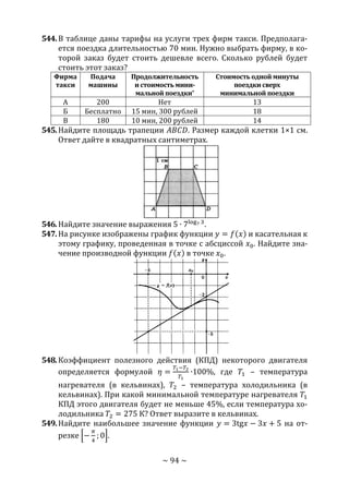 ~ 94 ~
544.В таблице даны тарифы на услуги трех фирм такси. Предполага-
ется поездка длительностью 70 мин. Нужно выбрать фирму, в ко-
торой заказ будет стоить дешевле всего. Сколько рублей будет
стоить этот заказ?
Фирма
такси
Подача
машины
Продолжительность
и стоимость мини-
мальной поездки*
Стоимость одной минуты
поездки сверх
минимальной поездки
А 200 Нет 13
Б Бесплатно 15 мин, 300 рублей 18
В 180 10 мин, 200 рублей 14
545.Найдите площадь трапеции 𝐴𝐵𝐶𝐷. Размер каждой клетки 1×1 см.
Ответ дайте в квадратных сантиметрах.
546.Найдите значение выражения 5 ∙ 7log7 3
.
547.На рисунке изображены график функции 𝑦 = 𝑓(𝑥) и касательная к
этому графику, проведенная в точке с абсциссой 𝑥0. Найдите зна-
чение производной функции 𝑓(𝑥) в точке 𝑥0.
548.Коэффициент полезного действия (КПД) некоторого двигателя
определяется формулой 𝜂 =
𝑇1−𝑇2
𝑇1
∙100%, где 𝑇1 – температура
нагревателя (в кельвинах), 𝑇2 – температура холодильника (в
кельвинах). При какой минимальной температуре нагревателя 𝑇1
КПД этого двигателя будет не меньше 45%, если температура хо-
лодильника 𝑇2 = 275 К? Ответ выразите в кельвинах.
549.Найдите наибольшее значение функции 𝑦 = 3tg𝑥 − 3𝑥 + 5 на от-
резке [−
𝜋
4
; 0].
Copyright ОАО «ЦКБ «БИБКОМ» & ООО «Aгентство Kнига-Cервис»
 