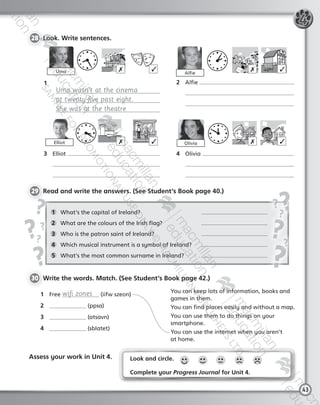 43
28 	Look. Write sentences.
1	 What’s the capital of Ireland?	
2	 What are the colours of the Irish flag?	
3	 Who is the patron saint of Ireland?	
4	 Which musical instrument is a symbol of Ireland?	
5	 What’s the most common surname in Ireland?	
29 	Read and write the answers. (See Student’s Book page 40.)
1	 Free wifi zones (iifw szeon)
2	 (ppsa)
3	 (atsavn)
4	 (sblatet)
4
AlfieUma
You can keep lots of information, books and
games in them.
You can find places easily and without a map.
You can use them to do things on your
smartphone.
You can use the internet when you aren’t
at home.
1	
Uma wasn’t at the cinema
at twenty-five past eight.
She was at the theatre	
2	 Alfie
	
	
3	 Elliot
	
	
4	 Olivia
	
	
✗ ✓ ✗ ✓
Olivia ✗ ✓Elliot ✗ ✓
30 	Write the words. Match. (See Student’s Book page 42.)
Assess your work in Unit 4. Look and circle.
Complete your Progress Journal for Unit 4.
9780230431454_Tiger_AB6_Unit4.indd 43 18/11/2014 11:54
 