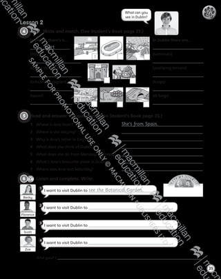 T
A
LK ABOUT IT
!
4   Look. Write and match. (See Student’s Book page 35.)
Lesson 2
35
4What can you
see in Dublin?
1
In Dublin there’s a…
port
(trop)
(strops daistum)
(tobcanlaci ragden)
(tascel)
In Dublin there are…
(summues)
(poshping tencers)
(kraps)
(dribegs)
5   Read and answer the questions. (See Student’s Book page 35.)
1	 Where is Ana from?	 She’s from Spain.
2	 Where is she staying?	
3	 Why is Ana’s letter in English?	
4	 What does she think of Dublin?	
5	 What does she do from Monday to Friday?	
6	 What’s Ana’s favourite place in Dublin?	
7	 Where was Ana last Saturday?	
CD2
32
6   Listen and complete. Write.
I want to visit Dublin to see the Botanical Garden.
I want to visit Dublin to .
I want to visit Dublin to .
1
2
3
Becky
Florence
Scott
I want to visit Dublin to .
4
	 And you? I .
Zoe
AB6.indb 35 05/11/2014 09:22
 