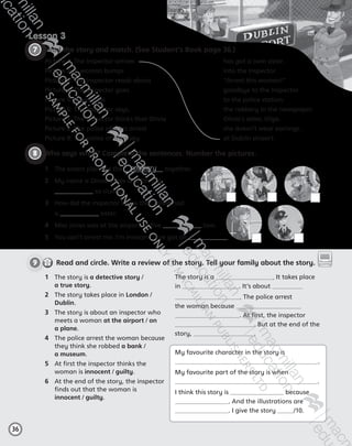 9     Read and circle. Write a review of the story. Tell your family about the story.
Lesson 3
36
7 	Read the story and match. (See Student’s Book page 36.)
Picture 1: The Inspector arrives	 has got a twin sister.
Picture 2: A woman bumps	 into the Inspector.
Picture 3: The Inspector reads about	 “Arrest this woman!”
Picture 4: The Inspector goes	 goodbye to the Inspector.
Picture 5: Olivia says	 to the police station.
Picture 6: The Inspector says, 	 the robbery in the newspaper.
Picture 7: The Inspector thinks that Olivia 	 Olivia’s sister, Olga.
Picture 8: The police officers arrest	 she doesn’t wear earrings.
Picture 9: The police officers say	 at Dublin airport.
8 	Who says what? Complete the sentences. Number the pictures.
1	 The story is a detective story /
a true story.
2	 The story takes place in London /
Dublin.
3	 The story is about an inspector who
meets a woman at the airport / on
a plane.
4	 The police arrest the woman because
they think she robbed a bank /
a museum.
5	 At first the inspector thinks the
woman is innocent / guilty.
6	 At the end of the story, the inspector
finds out that the woman is
innocent / guilty.
The story is a . It takes place
in . It’s about
. The police arrest
the woman because
. At first, the inspector
. But at the end of the
story, .
My favourite character in the story is
.
My favourite part of the story is when
.
I think this story is because
. And the illustrations are
. I give the story /10.
digital digitalResource
Centre
1	 The sisters planned the robbery together.
2	 My name is Olivia Jones and I’m not
so clumsy.
3	 How did the inspector know that Olivia had
a  sister.
4	 Miss Jones was at the airport at five two.
5	 You can’t arrest me. I’m innocent. I’ve got an .
AB6.indb 36 05/11/2014 09:22
 