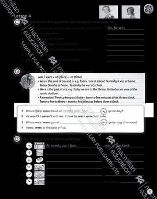 11 	Read, circle and write. Be a grammar detective!
was / were + at (place) + at (time)
• Was is the past of am and is. e.g. Today I am at school. Yesterday I was at home.
Today David is at home. Yesterday he was at school.
• Were is the past of are. e.g. Today we are at the library. Yesterday we were at the
sports stadium.
• Remember! Twenty-five past three = twenty-five minutes after three o’clock.
Twenty-five to three = twenty-five minutes before three o’clock.
Lesson 4
37
4
10 	Read and answer the questions. (See Student’s Book page 38.)
1	 Was Mr Green in the museum shop yesterday afternoon?	 Yes, he was.
2	 Was it twenty past three?	
3	 Was Olivia Jones in the shop?	
4	 Were Olivia and Olga Jones in the shop?	
5	 Was Mrs Brown in the hotel yesterday afternoon?	
6	 Was it ten to three?	
7	 Were Olivia and Olga Jones in the hotel?	
12 	Look. Write sentences about yesterday.
1	
 
  At twenty past four, I was at the bank.
2	     , we .
3	     , she .
4	     , they .
5	     , I .
6	     , the children .
1	 Where was / were David at twenty past four   yesterday?
2	 He wasn’t / weren’t with me. I think he was / were with Julia.
3	 Where was / were you at   yesterday afternoon?
4	 I was / were at the post office.
AB6.indb 37 05/11/2014 09:22
 