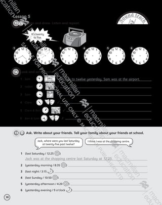 S
ound trac
k
/ə/
Lesson 5
CD2
38
13   Listen and draw. Listen and repeat.
38
14   Look and write sentences.
1	 Sam	  
 
✓
2	 Isabel	     ✗ 	
3	 Sam	     ✓	
4	 Clare	     ✓	
5	 Clare  Ben      ✓ 
6	 Ben  Sam      ✗
1	 (last Saturday / 12:25 )
	 Jack was at the shopping centre last Saturday at 12.25.
2	 (yesterday morning / 8:35 )
3	 (last night / 3:15 )
4	 (last Sunday / 10:50 )
5	 (yesterday afternoon / 4:20 )
6	 (yesterday evening / 9 o’clock )
Jack, where were you last Saturday
at twenty-five past twelve?
I think I was at the shopping centre.
It’s twenty
to five.
12
3
6
9
1
2
4
57
8
10
11
·
12
3
6
9
1
2
4
57
8
10
11
·
12
3
6
9
1
2
4
57
8
10
11
·
12
3
6
9
1
2
4
57
8
10
11
·
12
3
6
9
1
2
4
57
8
10
11
·
12
3
6
9
1
2
4
57
8
10
11
·
At ten to twelve yesterday, Sam was at the airport.
15     Ask. Write about your friends. Tell your family about your friends at school.
2 43 61 5
AB6.indb 38 05/11/2014 09:22
 