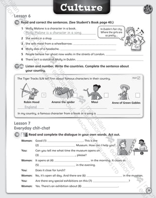 Culture
39
4
Lesson 6
16 	Read and correct the sentences. (See Student’s Book page 40.)
1	 Molly Malone is a character in a book.
Molly Malone is a character in a song.
2	 She works in a shop.
3	 She sells meat from a wheelbarrow.
4	 Molly dies of a headache.
5	 People believe her ghost now walks in the streets of London.
6	 There isn’t a statue of Molly in Dublin.
CD2
42
17   Listen and number. Write the countries. Complete the sentence about
your country.
Lesson 7
Everyday chit-chat
18 	  Read and complete the dialogue in your own words. Act out.
Woman:	 Good (1) . This is the
(2) Museum. How can I help you?
You:	 Can you tell me what time the museum opens on
(3) , please?
Woman:	 It opens at (4) in the morning. It closes at
(5) in the evening.
You:	 Does it close for lunch?
Woman:	 No, it’s open all day. And there are (6) in the museum.
You:	 Are there any special exhibitions on this (7) ?
Woman:	 Yes. There’s an exhibition about (8) .
In Dublin’s fair city,
Where the girls are
so pretty...
The Tiger Tracks SLN tell Finn about famous characters in their country. POST
In my country, a famous character from a book or a song is .
1
Robin Hood
England
Anansi the spider Maui Anne of Green Gables
AB6.indb 39 05/11/2014 09:22
 