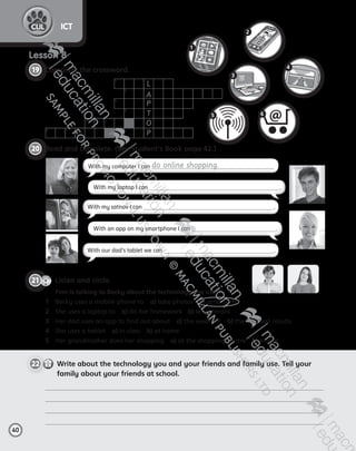 22     
Write about the technology you and your friends and family use. Tell your
family about your friends at school.
CD3
4
21   Listen and circle.
	 Finn is talking to Becky about the technology she uses.
1	 Becky uses a mobile phone to  a) take photos  b) send texts
2	 She uses a laptop to  a) do her homework  b) send emails
3	 Her dad uses an app to find out about  a) the weather  b) the football results
4	 She uses a tablet  a) in class  b) at home
5	 Her grandmother does her shopping  a) at the shopping centre  b) online
40
ICTCLIL
20   Read and complete. (See Student’s Book page 42.)
Lesson 8
19   Complete the crossword.
L
A
P
T
O
P
1
2
3
4
5
6
2
4
3
6
1
5
With my computer I can do online shopping.
With my satnav I can .
With our dad’s tablet we can .
With my laptop I can .
With an app on my smartphone I can .
AB6.indb 40 05/11/2014 09:22
 