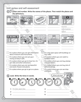 42
Unit review and self-assessment
CD3
6
26   Listen and number. Write the names of the places. Then match the places and
the definitions.
1  It’s a place where you can get information
about museums and monuments.
 It’s a place where you can put your
money to keep it safe.
 It’s a place where you go to have fun. It’s
got rides and other attractions.
 It’s a place where you can see beautiful
and exotic flowers and plants.
 It’s a place where you go to get on a plane.
 It’s a big open space with buildings on
four sides.
 It’s a place where you can watch a
football match.
 It’s a place where you can buy stamps
and post letters.
 It’s a place where you can buy lots of
different things.
 It’s a place where you can see ships
and boats.
27 	Look. Write the times in words.
tourist
information
office
1
What’s the time?
1	 It’s five past five.
2	
3	
4	
5	
6	
2 43 61 5
AB6.indb 42 05/11/2014 09:22
 