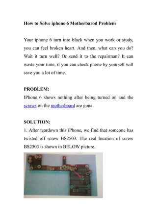 How to Solve iphone 6 Motherbarod Problem
Your iphone 6 turn into black when you work or study,
you can feel broken heart. And then, what can you do?
Wait it turn well? Or send it to the repairman? It can
waste your time, if you can check phone by yourself will
save you a lot of time.
PROBLEM:
IPhone 6 shows nothing after being turned on and the
screws on the motherboard are gone.
SOLUTION:
1. After teardown this iPhone, we find that someone has
twisted off screw BS2503. The real location of screw
BS2503 is shown in BELOW picture.
 