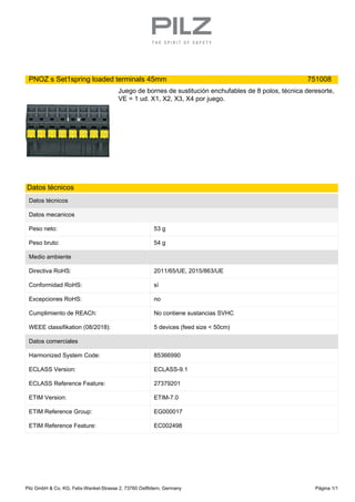 PNOZ s Set1spring loaded terminals 45mm 751008
Juego de bornes de sustitución enchufables de 8 polos, técnica deresorte,
VE = 1 ud. X1, X2, X3, X4 por juego.
Datos técnicos
Datos técnicos
Datos mecanicos
Peso neto: 53 g
Peso bruto: 54 g
Medio ambiente
Directiva RoHS: 2011/65/UE, 2015/863/UE
Conformidad RoHS: sí
Excepciones RoHS: no
Cumplimiento de REACh: No contiene sustancias SVHC
WEEE classifikation (08/2018): 5 devices (feed size < 50cm)
Datos comerciales
Harmonized System Code: 85366990
ECLASS Version: ECLASS-9.1
ECLASS Reference Feature: 27379201
ETIM Version: ETIM-7.0
ETIM Reference Group: EG000017
ETIM Reference Feature: EC002498
Pilz GmbH & Co. KG, Felix-Wankel-Strasse 2, 73760 Ostfildern, Germany Página 1/1
 