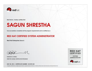 Red Hat,Inc. hereby certiﬁes that
SAGUN SHRESTHA
has successfully completed all the program requirements and is certiﬁed as a
RED HAT CERTIFIED SYSTEM ADMINISTRATOR
Red Hat Enterprise Linux 6
RANDOLPH. R. RUSSELL
DIRECTOR, GLOBAL CERTIFICATION PROGRAMS
MAY 28, 2014 - CERTIFICATE NUMBER: 140-095-522
Copyright (c) 2010 Red Hat, Inc. All rights reserved. Red Hat is a registered trademark of Red Hat, Inc. Verify this certiﬁcate number at http://www.redhat.com/training/certiﬁcation/verify
 