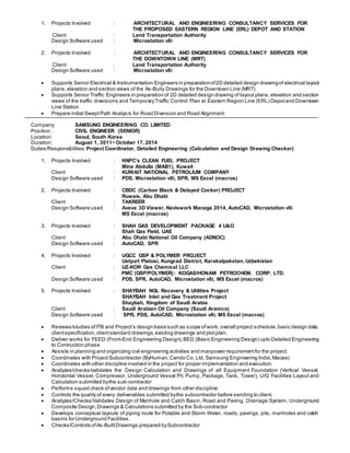 1. Projects Involved : ARCHITECTURAL AND ENGINEERING CONSULTANCY SERVICES FOR
THE PROPOSED EASTERN REGION LINE (ERL) DEPOT AND STATION
Client : Land Transportation Authority
Design Software used : Microstation v8i
2. Projects Involved : ARCHITECTURAL AND ENGINEERING CONSULTANCY SERVICES FOR
THE DOWNTOWN LINE (MRT)
Client : Land Transportation Authority
Design Software used : Microstation v8i
 Supports Senior Electrical & Instrumentation Engineers in preparationof2D detailed design drawingof electrical layout
plans,elevation and section views of the As-Buily Drawings for the Downtown Line (MRT)
 Supports Senior Traffic Engineers in preparation of 2D detailed design drawing of layout plans,elevation and section
views of the traffic diversions and TemporaryTraffic Control Plan at Eastern Region Line (ERL) Depotand Downtown
Line Station
 Prepare initial Swept Path Analysis for Road Diversion and Road Alignment
Company: SAMSUNG ENGINEERING CO. LIMITED
Position : CIVIL ENGINEER (SENIOR)
Location: Seoul, South Korea
Duration: August 1, 2011~ October 17, 2014
Duties/Responsibilities: Project Coordinator, Detailed Engineering (Calculation and Design Drawing Checker)
1. Projects Involved : KNPC’s CLEAN FUEL PROJECT
Mina Abdulla (MAB1), Kuwait
Client : KUWAIT NATIONAL PETROLIUM COMPANY
Design Software used : PDS, Microstation v8i, SPR, MS Excel (macros)
2. Projects Involved : CBDC (Carbon Black & Delayed Cocker) PROJECT
Ruwais, Abu Dhabi
Client : TAKREER
Design Software used : Aveva 3D Viewer, Naviswork Manage 2014, AutoCAD, Microstation v8i
MS Excel (macros)
3. Projects Involved : SHAH GAS DEVELOPMENT PACKAGE 4 U&O
Shah Gas Field, UAE
Client : Abu Dhabi National Oil Company (ADNOC)
Design Software used : AutoCAD, SPR
4. Projects Involved : UGCC GSP & POLYMER PROJECT
Ustyurt Platosi, Kungrad District, Karakalpakstan, Uzbekistan
Client : UZ-KOR Gas Chemical LLC
PMC (GSP/POLYMER): KOGAS/HONAM PETROCHEM. CORP. LTD.
Design Software used : PDS, SPR, AutoCAD, Microstation v8i, MS Excel (macros)
5. Projects Involved : SHAYBAH NGL Recovery & Utilities Project
SHAYBAH Inlet and Gas Treatment Project
Shaybah, Kingdom of Saudi Arabia
Client : Saudi Arabian Oil Company (Saudi Aramco)
Design Software used : SPR, PDS, AutoCAD, Microstation v8i, MS Excel (macros)
 Reviews/studies ofITB and Project’s design basis such as scope ofwork, overall project schedule,basic design data,
clientspecification,clientstandard drawings,existing drawings and plotplan.
 Deliver works for FEED (Front-End Engineering Design),BED (Basic Engineering Design) upto Detailed Engineering
to Contruction phase
 Assists in planning and organizing civil engineering activities and manpower requirementfor the project.
 Coordinates with ProjectSubcontractor (ByHuman,Cando Co. Ltd, Samsung Engineering India,Macea)
 Coordinates with other discipline involved in the project for proper implementation and execution.
 Analyzes/checks/validates the Design Calculation and Drawings of all Equipment Foundation (Vertical Vessel,
Horizontal Vessel, Compressor, Underground Vessel Pit, Pump, Package, Tank, Tower), U/G Facilities Layout and
Calculation submitted bythe sub-contractor
 Performs squad check ofvendor data and drawings from other discipline
 Controls the quality of every deliverables submitted bythe subcontractor before sending to client.
 Analyzes/Checks/Validates Design of Manhole and Catch Basin, Road and Paving, Drainage System, Underground
Composite Design,Drawings & Calculations submitted by the Sub-contractor
 Develops conceptual layouts of piping route for Potable and Storm Water, roads, pavings, pits, manholes and catch
basins for Underground Facilities.
 Checks/Controls ofAs-BuiltDrawings prepared bySubcontractor
 