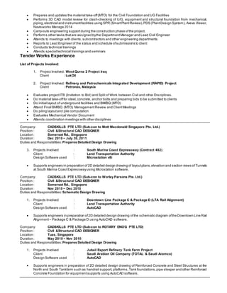  Prepares and updates the material take-off(MTO) for the Civil Foundation and UG Facilities
 Performs 3D CAD model review for clash-checking of U/G, equipment and structural foundation from mechanical,
piping,electrical and instrumentfacilities using SPR (SmartPlantReview),PDS (PlantDesign System), Aveva Viewer,
Navisworks Manage 2014
 Carry-outs engineering supportduring the construction phase ofthe project.
 Performs other tasks thatare assigned bythe DepartmentManager and Lead Civil Engineer
 Attends to meetings with clients,subcontractors and other engineering departments
 Reports to Lead Engineer of the status and schedule ofsubmissions to client
 Conducts technical trainings
 Attends special technical trainings and seminars
Tender Works Experience
List of Projects Involved:
1. Project Involved: West Qurna 2 Project Iraq
Client : LukOil
2. Project Involved: Refinery and Petrochemicals Integrated Development (RAPID) Project
Client : Petronas, Malaysia
 Evaluates projectITB (Invitation to Bid) and Split of Work between Civil and other Disciplines.
 Do material take-offfor steel,concrete, anchor bolts and preparing bids to be submitted to clients
 Do initial layout of underground facilities and BM/BQ (MTO)
 Attend Final BM/BQ (MTO) ManagementReview and ClientMeetings
 Do piling layoutand pile computation
 Evaluates Mechanical Vendor Document
 Attends coordination meetings with other disciplines
Company: CADSKILLS PTE LTD (Sub-con to Mott Macdonald Singapore Pte. Ltd.)
Position : Civil &Structural CAD DESIGNER
Location: Somerset Rd., Singapore
Duration: Dec 2010 ~ July 30, 2011
Duties and Responsibilities: Prepares Detailed Design Drawing
3. Projects Involved : South Marina Coast Expressway (Contract 482)
Client : Land Transportation Authority
Design Software used : Microstation v8i
 Supports engineers in preparation of2D detailed design drawing of layoutplans,elevation and section views of Tunnels
at South Marina CoastExpresswayusing Microstation software.
Company: CADSKILLS PTE LTD (Sub-con to Worley Parsons Pte. Ltd.)
Position : Civil &Structural CAD DESIGNER
Location: Somerset Rd., Singapore
Duration: Nov 2010 ~ Dec 2010
Duties and Responsibilities: Schematic Design Drawing
1. Projects Involved : Downtown Line Package C & Package D (LTA Rail Alignment)
Client : Land Transportation Authority
Design Software used : AutoCAD
 Supports engineers in preparation of2D detailed design drawing ofthe schematic diagram ofthe Downtown Line Rail
Alignment – Package C & Package D using AutoCAD software.
Company: CADSKILLS PTE LTD (Sub-con to ROTARY ENG’G PTE LTD)
Position : Civil &Structural CAD DESIGNER
Location: Tuas, Singapore
Duration: May 2010 ~ Nov 2010
Duties and Responsibilities: Prepares Detailed Design Drawing
1. Projects Involved : Jubail Export Refinery Tank Farm Project
Client : Saudi Arabian Oil Company (TOTAL & Saudi Aramco)
Design Software used : AutoCAD
 Supports engineers in preparation of 2D detailed design drawing of Reinforced Concrete and Steel Structures at the
North and South Tankfarm such as handrail support, platforms,Tank foundations,pipe sleeper and other Reinforced
Concrete Foundation for equipmentsupports using AutoCAD software.
 