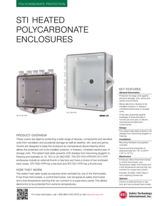 POLYCARBONATE PROTECTION
For more information, call 1-800-888-4784 (4STI) or visit www.sti-usa.com
	KEY features
	 General Information
· Protection for large units against
physical damage, dust, grime and
severe environments.
· Allows electronic devices to be
installed outdoors, in freezers,
unheated warehouses or storage
units.
· Three year guarantee against
breakage of polycarbonate in
normal use (one year on electro
mechanical and electronic
components).
	Design
· The radiant heat plate prevents LCD
displays from becoming sluggish or
freezing.
	Installation
· Mounting hardware and gaskets
included.
· Typical working properties of
polycarbonate are -40° to 250°F
(-40° to 121°C).
	Electronics
· Enclosure offers three thermostats;
a control thermostat, over
temperature safety thermostat and
a low temperature warning that can
connect to a supervisory panel.
· Includes 16.5VAC, 40VA Class 2
auto resetting transformer.
	Options
·	Choice of external thumb or key
lock and two enclosed back boxes.
STI heated
polycarbonate
enclosures
Product Overview
These covers are ideal for protecting a wide range of devices, components and sensitive
units from vandalism and accidental damage as well as weather, dirt, dust and grime.
Covers are designed to keep the enclosure at a temperature above freezing which
allows the protected unit to be installed outdoors, in freezers, unheated warehouses or
storage units. The radiant heat plate prevents LCD displays from becoming sluggish or
freezing and operates on 12, 16.5 or 24 VAC/VDC. The STI-7510-HTR/STI-7511-HTR
enclosures include an external thumb or key lock and have a choice of two enclosed
back boxes. STI-7520-HTR has a key lock and STI-7521-HTR has a thumb lock.
HOW THEY WORK
The radiant heat plate cycles as required when activated by one of the thermostats.
It has three thermostats; a control thermostat, over temperature safety thermostat
and a low temperature warning that can connect to a supervisory panel. This allows
electronics to be protected from extreme temperatures.
NEMA 4X
NEMA 4
NEMA 4X
NEMA 4
STI-7510F-HTR
STI-7520-HTR
 