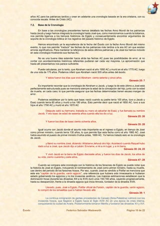 Éxodo Federico Salvador Wadsworth Página 10 de 22
años AC para los patriarcas tardíos y crear en adelante una cronología basada en la era cristiana, con su
conocida escala: Antes de Cristo (AC).
7.2. Base de la Cronología
En base a las cronologías precedentes hemos detallado las fechas Anno Mundi de los patriarcas
hasta Jacob y luego hemos integrado la cronología hasta José que, como mencionamos cuando la tratamos,
nos permite ligarnos a los tiempos históricos de Egipto y consecuentemente encontrar argumentos de
soporte de la cronología bíblica en los registros del pasado histórico de Egipto.
Hemos encontrado ya la equivalencia de la fecha del Éxodo con la fecha Anno Mundi del mismo
evento, lo que nos permite “traducir” las fechas de los patriarcas más tardíos a la era AC sin que existan
errores significativos. Para mantener la referencia de estos últimos patriarcas y de José los hemos incluido
en esta cronología mostrando sus fechas AC.
No es una buena idea extender hacia atrás las fechas AC pues las posibilidades de error, al no
contar con acontecimientos históricos referentes pudieran ser cada vez mayores. La aproximación que
hasta allí presentamos nos parece suficiente.
Puede calcularse, por lo tanto, que Abraham nació el año 1950 AC y murió en el año 1775 AC, luego
de una vida de 175 años. Podemos inferir que Abraham nació 505 años antes del éxodo.
Y estos fueron los días que vivió Abraham: ciento setenta y cinco años.
Génesis 25: 7
Es importante recordar que la cronología de Abraham a Jacob, y luego la de este último a José está
perfectamente estructurada pues se menciona siempre la edad de la concepción del hijo, junto con la edad
de muerte, en cada caso; lo que permite asegurar que las fechas determinadas tienen escaso margen de
error.
Podemos establecer por lo tanto que Isaac nació cuando su padre tenía 100 años, tuvo a Jacob y
Esaú cuando tenía 60 años y murió a los 180 años. Esto permite decir que nació el 1850 AC, tuvo a sus
hijos el año 1790 AC y murió el año 1670 AC
Después salió su hermano, trabada su mano al calcañar de Esaú; y fue llamado su nombre
Jacob. Y era Isaac de edad de sesenta años cuando ella los dio a luz.
Génesis 25: 26
Y fueron los días de Isaac ciento ochenta años.
Génesis 35: 28
Igual ocurre con Jacob donde el asunto más importante es el ingreso a Egipto, en tiempo de José
como primer ministro, cuando tenía 130 años, lo que permite fijar esta fecha como el año 1660 AC. José
había asumido el puesto de primer ministro 9 años antes, 1669 AC. Ya hemos tratado esto en la cronología
de Jacob.
y llamó su nombre José, diciendo: Añádame Jehová otro hijo. Aconteció cuando Raquel hubo
dado a luz a José, que Jacob dijo a Labán: Envíame, e iré a mi lugar, y a mi tierra.
Génesis 30: 24, 25
Y vivió Jacob en la tierra de Egipto diecisiete años; y fueron los días de Jacob, los años de
su vida, ciento cuarenta y siete años.
Génesis 47: 28
Cuando se compara esta cronología con la histórica de los faraones de Egipto se puede notar que
la historia de José en Egipto, incluyendo el nombramiento de José como primer ministro, hasta su muerte,
cae dentro del periodo de los faraones hicsos. Por eso, cuando José es vendido a Potifar se menciona que
este era “capitán de la guardia, varón egipcio”, una referencia que hubiera sido innecesaria si hubieran
estado gobernando los egipcios y no los invasores asiáticos. Las mejores estimaciones establecen que la
dominación hicsa (durante las dinastías XIII a la XVII) duró unos 150-160 años, cayendo progresivamente,
hasta su desaparición, frente a la dinastía egipcia que inicia Amosis, fundador de la dinastía XVIII.
Llevado, pues, José a Egipto, Potifar oficial de Faraón, capitán de la guardia, varón egipcio,
lo compró de los ismaelitas que lo habían llevado allá.
Génesis 39: 1
La continua inmigración de gentes procedentes de Canaán (Siria-Palestina) culminó con los
invasores hicsos, que llegaron a Egipto hacia el Siglo XVIII AC en una época de crisis interna,
conquistando la ciudad de Avaris. Posteriormente tomaron Menfis y fundaron las dinastías XV y XVI.
 
