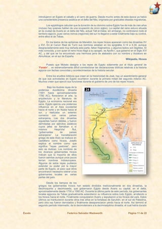 Éxodo Federico Salvador Wadsworth Página 11 de 22
Introdujeron en Egipto el caballo y el carro de guerra. Desde mucho antes de esta época ya había
una considerable presencia asiática en el delta del Nilo, originada por graduales oleadas migratorias.
Los egiptólogos calculan que la duración de su dominio sobre Egipto fue de más de cien años
(incluso hay quienes hablan de una ocupación de cinco siglos). La capital del reino estuvo situada
en la ciudad de Avaris en el delta del Nilo, actual Tell el-Daba; sin embargo, no controlaron todo el
territorio egipcio, pues varios nomos (regiones) del sur no llegaron a estar totalmente bajo su control,
entre ellos el de Tebas.
En los textos de los epítomes de Manetón, los reyes hicsos aparecen como las dinastías XV
y XVI. En el Canon Real de Turín sus nombres estaban en los epígrafes X.14 a X.30, aunque
desgraciadamente está muy dañada esta parte, faltan fragmentos, y algunos textos son ilegibles. El
más conocido, y con quien el reino hicso llegó a su apogeo, es Apofis I, que gobernó en el Siglo XVI
AC, y del que se ha encontrado una hermosa jarra de alabastro con su nombre y titulatura en
Almuñécar, en el sur de España.
Wikipedia, Hicsos
Puesto que Moisés designa a los reyes de Egipto solamente por el título general de
“Faraón”… es extremadamente difícil correlacionar las declaraciones bíblicas relativas a la historia
egipcia con fechas conocidas y acontecimientos de la historia secular.
Entre los eruditos bíblicos que creen en la historicidad de José, hay un asentimiento general
de que sus actividades en Egipto ocurrieron durante la primera mitad del segundo milenio AC.
Muchos creen que ejerció sus funciones durante el gobierno de uno de los reyes hicsos.
Bajo los ilustres reyes de la
poderosa duodécima dinastía
(1991 hasta aproximadamente
1780 AC), florecieron el arte, la
arquitectura y la literatura de
Egipto. La economía nacional era
sana. Egipto ejercía una poderosa
influencia en el Asia occidental
hacia el norte y en Nubia hacia el
sur, y realizaba un extenso
comercio con varios países
extranjeros. Las dos dinastías
siguientes fueron débiles, y fueron
derrotadas por ejércitos asiáticos
cuyos jefes se llamaban a sí
mismos Heqa'cha' Ñut,
“gobernantes de países
extranjeros”. La transliteración
griega de este título se traduce en
castellano como hicsos. Josefo
explica el nombre como que
significa “reyes pastores”, pero
esto es dudoso. Los nombres de
los diversos gobernantes hicsos
indican que la mayoría de ellos
fueron semitas aunque unos pocos
tenían nombres indoeuropeos.
Algunos de estos reyes pudieron
extender su poder por la mayor
parte de Egipto, al paso que otros
encontraron necesario tolerar a los
gobernantes locales en varias
partes del país.
Desde los tiempos de los
griegos los gobernantes hicsos han estado divididos tradicionalmente en dos dinastías, la
decimoquinta y decimosexta, que gobernaron Egipto desde Avaris su capital, en el delta,
aproximadamente desde 1730 a 1580 AC. Durante la última parte de este período, los gobernantes
locales egipcios de Tebas gradualmente extendieron su influencia sobre todo Egipto, arrollando a
los hicsos hacia el norte. Finalmente conquistaron Avaris y expulsaron a los hicsos del país. Estos
últimos se mantuvieron durante otros tres años en la fortaleza de Saruhén, en el sur de Palestina,
pero otra vez fueron derrotados y finalmente desaparecieron yendo hacia el norte. Así terminó el
segundo período intermedio, de la decimotercera a la decimoséptima dinastía, el cual había durado
 